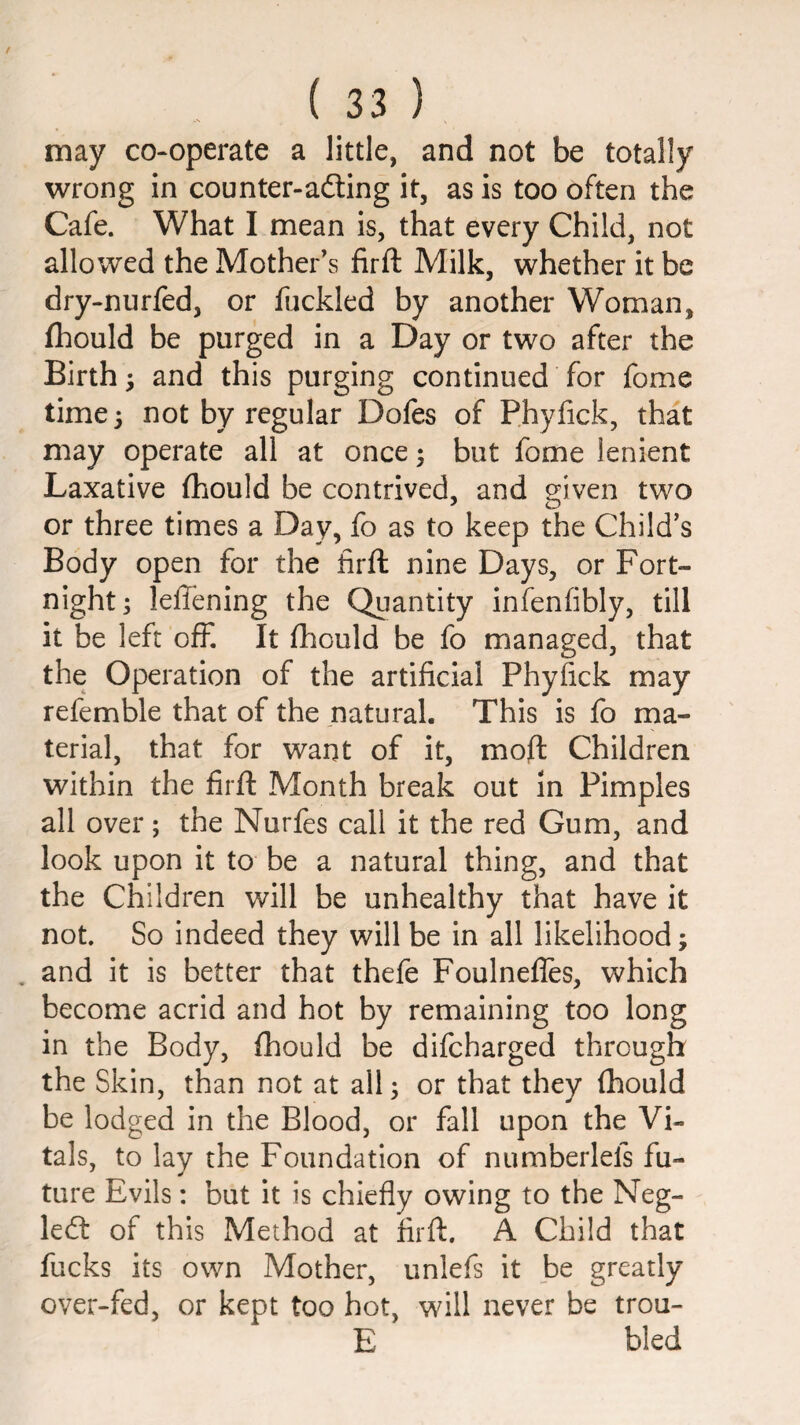 may co-operate a little, and not be totally wrong in counter-adting it, as is too often the Cafe. What I mean is, that every Child, not allowed the Mother’s firft Milk, whether it be dry-nurfed, or fuckled by another Woman, fhould be purged in a Day or two after the Birth; and this purging continued for fome time} not by regular Dofes of Phylick, that may operate all at once; but fome lenient Laxative (hould be contrived, and o:iven two or three times a Day, fo as to keep the Child’s Body open for the firft nine Days, or Fort¬ night ; leftening the Quantity infenfibly, till it be left off. It fhould be fo managed, that the Operation of the artificial Phyfick may refemble that of the natural. This is fo ma¬ terial, that for want of it, moft Children within the firft Month break out in Pimples all over; the Nurfes call it the red Gum, and look upon it to be a natural thing, and that the Children will be unhealthy that have it not. So indeed they will be in all likelihood; . and it is better that thefe Foulnelles, which become acrid and hot by remaining too long in the Body, fhould be difcharged through the Skin, than not at all; or that they fhould be lodged in the Blood, or fall upon the Vi¬ tals, to lay the Foundation of numberlefs fu¬ ture Evils: but it is chiefly owing to the Neg- led: of this Method at firft. A Child that fucks its own Mother, unlefs it be greatly over-fed, or kept too hot, will never be trou- E bled