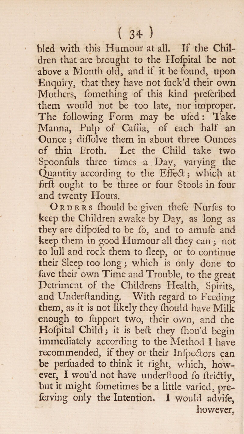 bled with this Humour at all. If the Chil¬ dren that are brought to the Hofpital be not above a Month old^ and if it be found, upon Enquiry, that they have not fuck’d their own Mothers, fomething of this kind prefcribed them would not be too late, nor improper. The following Form may be ufed: Take Manna, Pulp of Caffia, of each half an Ounce 5 diffolve them in about three Ounces of thin Broth. Let the Child take two Spoonfuls three times a Day, varying the Quantity according to the Effedt 5 which at iirft ought to be three or four Stools in four and twenty Hours. Orders fhould be given thefe Nurfes to keep the Children awake by Day, as long as they are dilpofed to be fo, and to amufe and keep them in good Humour all they can ^ not to lull and rock them to deep, or to continue their Sleep too long; which is only done to fave their own Time and Trouble, to the great Detriment of the Childrens Health, Spirits, and Underftanding. With regard to Feeding them, as it is not likely they fliould have Milk enough to fupport two, their own, and the Hofpital Child i it is bed: they fliou’d begin immediately according to the Method I have recommended, if they or their Infpedlors can be perfuaded to think it right, which, how¬ ever, I wou’d not have underftood fo ftridtly, but it might fometimes be a little varied, pre- ferving only the Intention. I would advife, however.