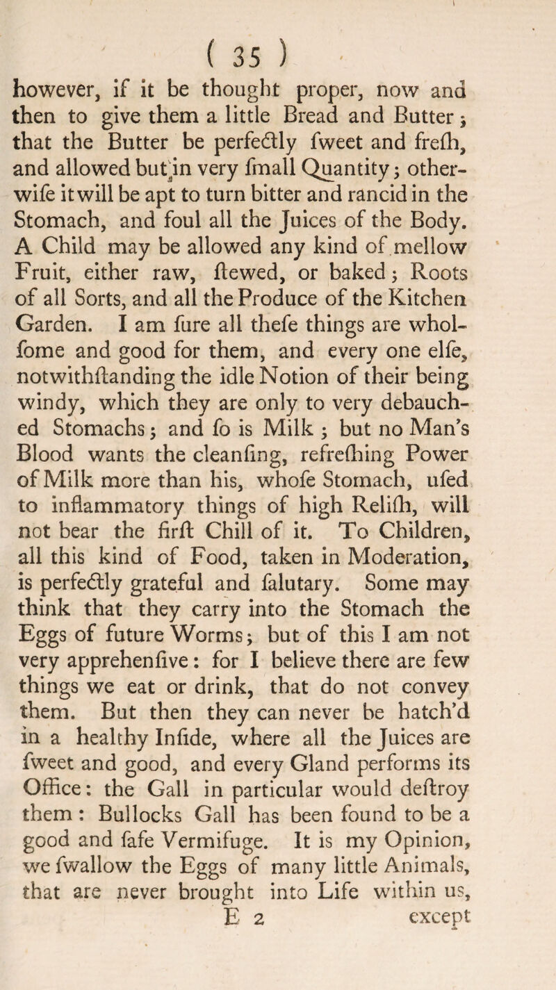 I ( 35 ) however, if it be thought proper, now and then to give them a little Bread and Butter; that the Butter be perfedly fweet and frelh, and allowedbutln very fmall Quantity; other- wife it will be apt to turn bitter and rancid in the Stomach, and foul all the Juices of the Body. A Child may be allowed any kind of mellow Fruit, either raw, ftewed, or baked; Roots of all Sorts, and all the Produce of the Kitchen Garden. I am fure all thefe things are whol- fome and good for them, and every one elle, notwithftanding the idle Notion of their being windy, which they are only to very debauch¬ ed Stomachs; and fo is Milk ; but no Man's Blood wants the cleanfing, refrefhing Power of Milk more than his, whofe Stomach, ufed to inflammatory things of high Relifli, will not bear the firft Chill of it. To Children, all this kind of Food, taken in Moderation, is perfedlly grateful and falutary. Some may think that they carry into the Stomach the Eggs of future Worms; but of this I am not very apprehenfive: for I believe there are few things we eat or drink, that do not convey them. But then they can never be hatch'd in a healthy Infide, where all the Juices are fweet and good, and every Gland performs its Office: the Gall in particular would deftroy them : Bullocks Gall has been found to be a good and fafe Vermifuge. It is my Opinion, we fwallow the Eggs of many little Animals, that are never brought into Life within us, E 2 except