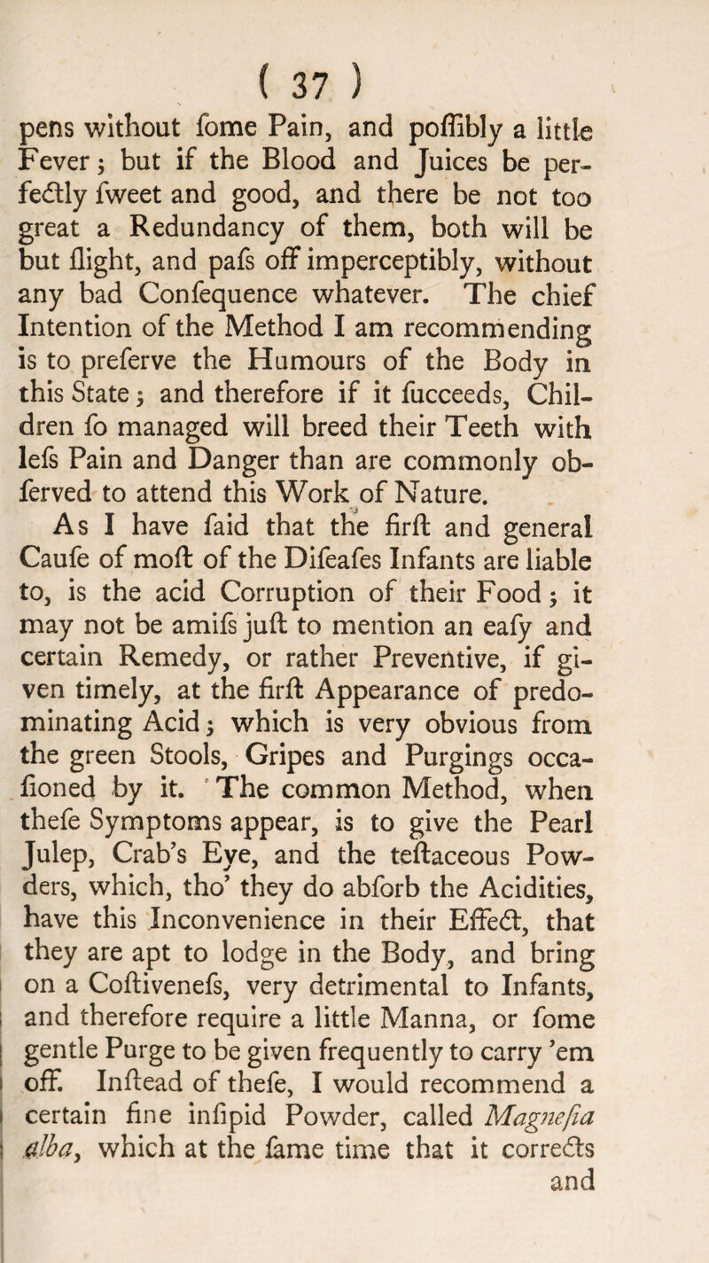 pens without fome Pain, and poffibly a littk Fever; but if the Blood and Juices be per- feilly fweet and good, and there be not too great a Redundancy of them, both will be but flight, and pafs off imperceptibly, without any bad Confequence whatever. The chief Intention of the Method I am recommending is to preferve the Humours of the Body in this State; and therefore if it fucceeds. Chil¬ dren fo managed will breed their Teeth with lefe Pain and Danger than are commonly ob- ferved to attend this Work of Nature. As I have faid that the firfl: and general Caufe of mofl: of the Difeafes Infants are liable to, is the acid Corruption of their Food; it may not be amifs juft to mention an eafy and certain Remedy, or rather Preventive, if gi¬ ven timely, at the firft Appearance of predo¬ minating Acid; which is very obvious from the green Stools, Gripes and Purgings occa- .fioned by it. 'The common Method, when thefe Symptoms appear, is to give the Pearl Julep, Crab’s Eye, and the teftaceous Pow¬ ders, which, tho’ they do abforb the Acidities, have this inconvenience in their EfFedt, that they are apt to lodge in the Body, and bring I on a Coftivenefs, very detrimental to Infants, I and therefore require a little Manna, or fome I gentle Purge to be given frequently to carry ’em I off. Inftead of thefe, I would recommend a I certain fine infipid Powder, called Magnefia I dhuy which at the lame time that it corredls and