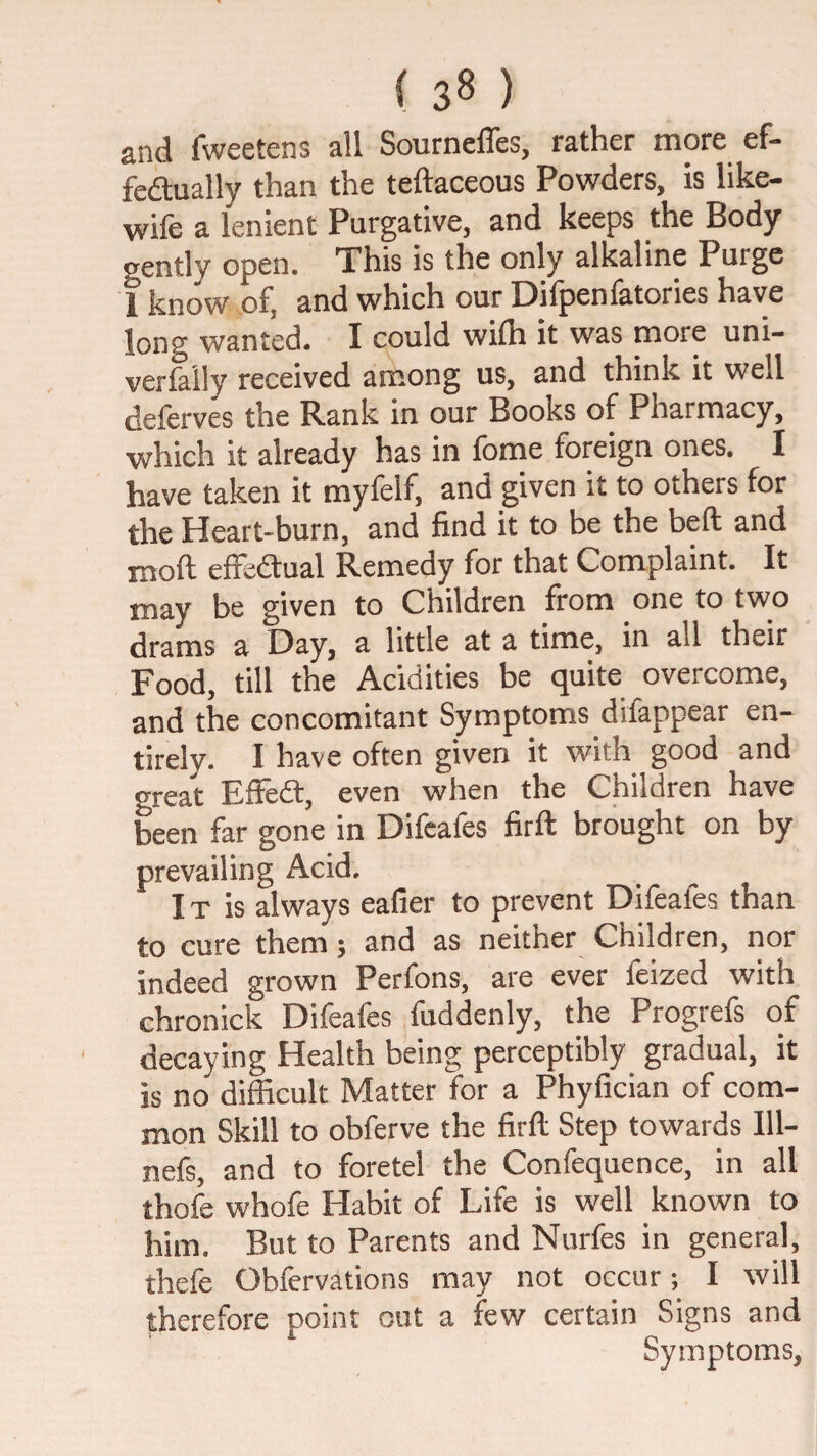 and fweetens all Sourneffes, rather more ef- fedlually than the teftaceous Powders, is like- wife a lenient Purgative, and keeps the Body gently open. This is the only alkaline Purge 1 know of, and which our Difpenfatories have long wanted. I could wifli it was more uni- verfaily received among us, and think it well delerves the Rank in our Books of Pharmacy, which it already has in foine foreign ones. I have taken it myfelf, and given it to others for the Heart-burn, and find it to be the beft and moft effedtual Remedy for that Complaint. It may be given to Children from one to two drams a Day, a little at a time, in all their Food, till the Acidities be quite overcome, and the concomitant Symptoms difappear en¬ tirely. I have often given it with good and great Effedl, even when the Children have been far gone in Difcafes firft brought on by prevailing Acid. IT is always eafier to prevent Difeafes than to cure them; and as neither Children, nor indeed grown Perfons, are ever feized with chronick Difeafes fuddenly, the Progrefs of decaying Health being perceptibly gradual, it is no difficult Matter for a Phyfician of com¬ mon Skill to obferve the firft Step towards 111- nefs, and to foretel the Confequence, in all thofe whofe Habit of Life is well known to him. But to Parents and Nurfes in general, thefe Obfervations may not occur; I will therefore point out a few certain Signs and Symptoms,