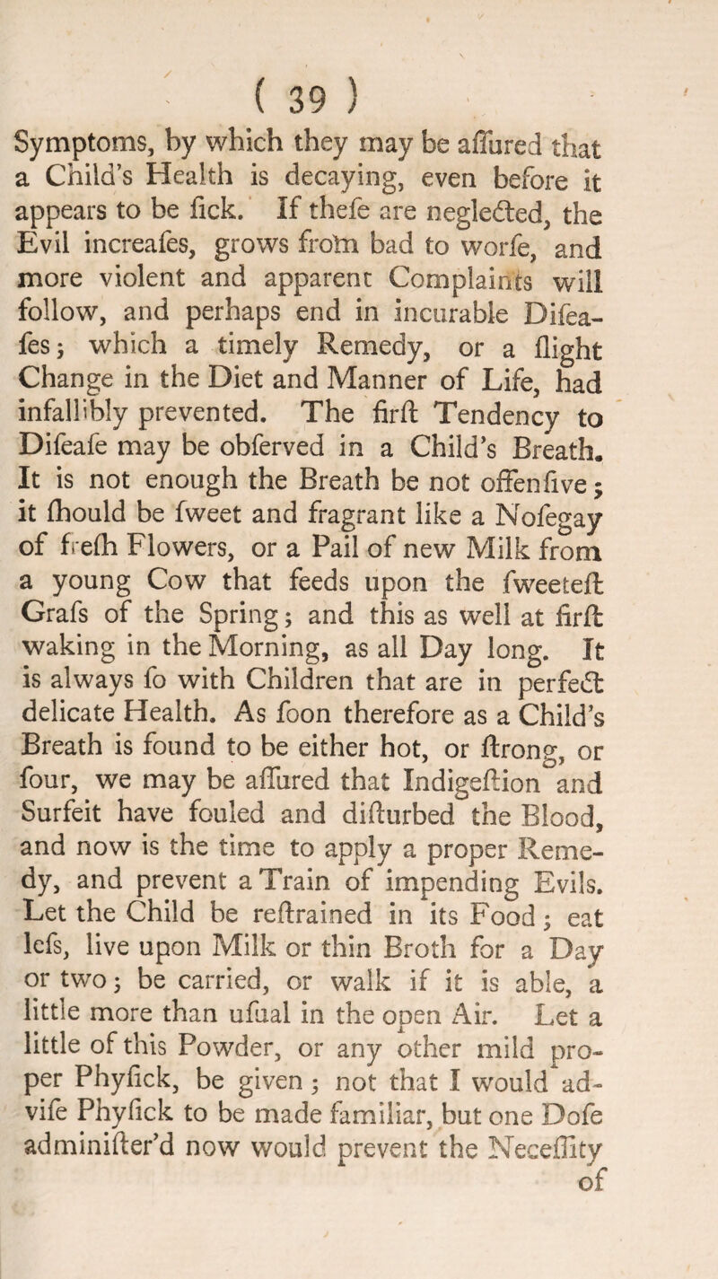 Symptoms, by which they may be alTured that a Child’s Health is decaying, even before it appears to be fick. If thefe are negledled, the Evil increafes, grows froln bad to worfe, and more violent and apparent Complaints will follow, and perhaps end in incurable Difea- fes; which a timely Remedy, or a flight Change in the Diet and Manner of Life, had infallibly prevented. The firfl; Tendency to Difeafe may be obferved in a Child’s Breath. It is not enough the Breath be not offenfive; it (hould be fweet and fragrant like a Nofegay of frefh Flowers, or a Pail of new Milk from a young Cow that feeds upon the fweetefl Grafs of the Spring; and this as well at firfl waking in the Morning, as all Day long. It is always fo with Children that are in perfedl delicate Health. As foon therefore as a Child’s Breath is found to be either hot, or flrong, or four, we may be aflured that Indigeftion and Surfeit have fouled and difturbed the Blood, and now is the time to apply a proper Reme¬ dy, and prevent a Train of impending Evils. Let the Child be reftrained in its Food; eat Icfs, live upon Milk or thin Broth for a Day or two 3 be carried, or walk if it is able, a little more than ufual in the open Air. Let a little of this Powder, or any other mild pro¬ per Phyfick, be given; not that I would ad- vife Phyfick to be made familiar, but one Dofe adminifter’d now would prevent the Neceflity of