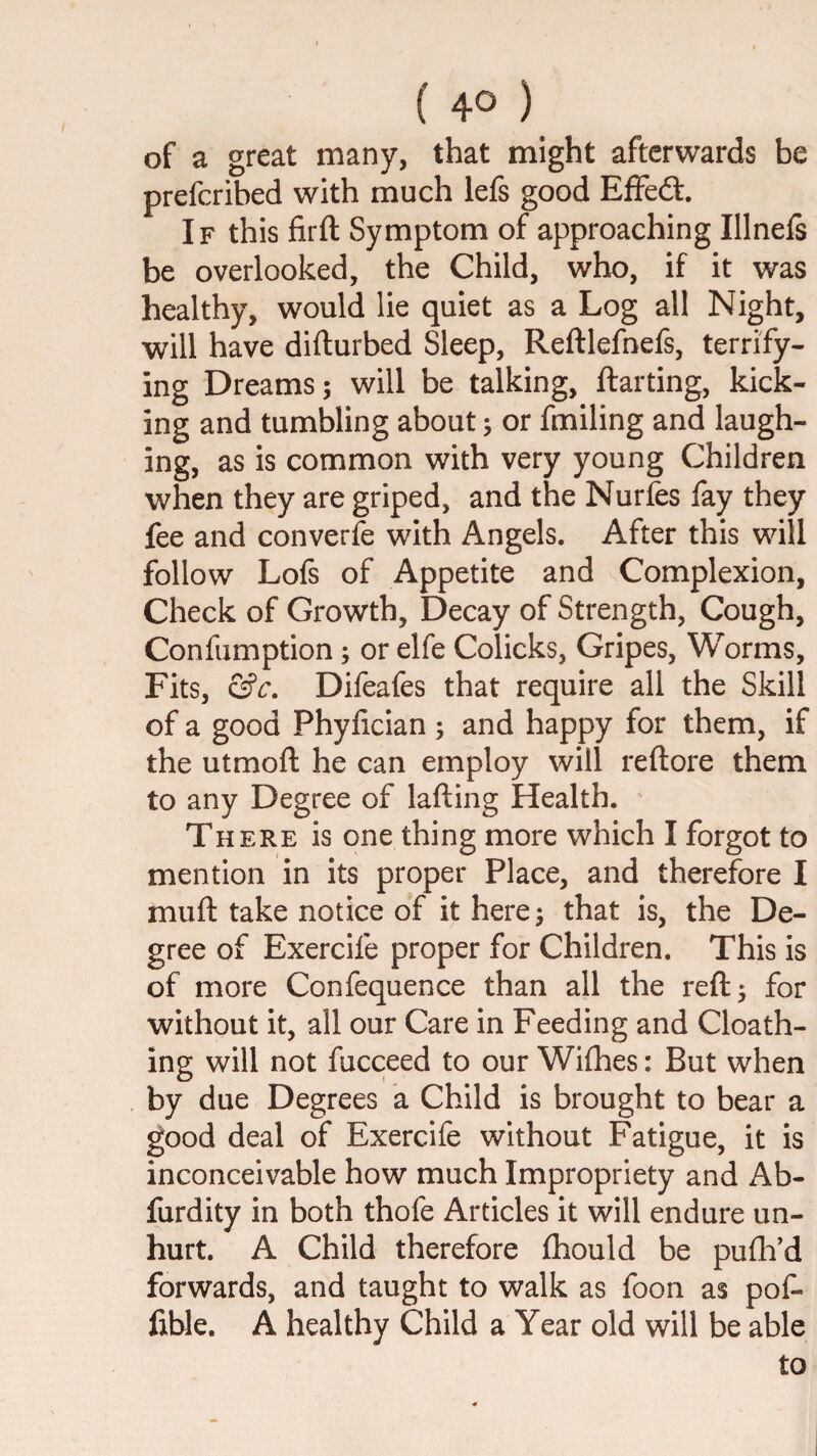 of a great many, that might afterwards be preferibed with much lefs good EfFeft. If this firft Symptom of approaching Illnefs be overlooked, the Child, who, if it was healthy, would lie quiet as a Log all Night, will have difturbed Sleep, Reftlefnefs, terrify¬ ing Dreams; will be talking, ftarting, kick¬ ing and tumbling about; or fmiling and laugh¬ ing, as is common with very young Children when they are griped, and the Nurfes fay they fee and convert with Angels. After this will follow Lofs of Appetite and Complexion, Check of Growth, Decay of Strength, Cough, Confumption; or elfe Colicks, Gripes, Worms, Fits, &c, Difeafes that require all the Skill of a good Phyfician ; and happy for them, if the utmoft he can employ will reftore them to any Degree of lafting Health. There is one thing more which I forgot to mention in its proper Place, and therefore I muft take notice of it here; that is, the De¬ gree of Exercife proper for Children. This is of more Confequence than all the reft; for without it, all our Care in Feeding and Cloath- ing will not fucceed to our Wifhes: But when by due Degrees a Child is brought to bear a good deal of Exercife without Fatigue, it is inconceivable how much Impropriety and Ab- furdity in both thofe Articles it will endure un¬ hurt. A Child therefore fhould be pufti’d forwards, and taught to walk as foon as pof- fible. A healthy Child a Year old will be able to