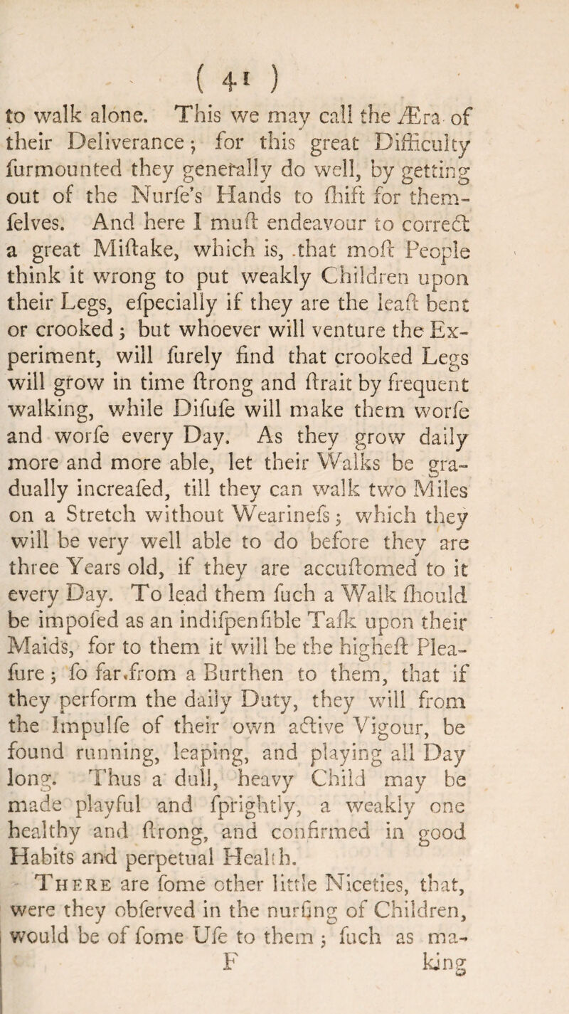 to walk alone. This we may cal! the iTra of their Deliverance-, for this great Difficulty furmounted they generally do well, by getting out of the Nurfe's Hands to fliift for them- felves. And here I muft endeavour to corred: a great Miftake, which is, .that mod People think it wrong to put weakly Children upon their Legs, efpecially if they are the lead bent OF crooked ^ but whoever will venture the Ex¬ periment, will furely find that crooked Legs will grow in time drong and drait by frequent walking, while Difufe will make them worfe and worfe every Day. As they grow daily more and more able, let their Walks be era- dually increafed, till they can walk two Miles on a Stretch without Wearinefs; which they will be very well able to do before they are three Years old, if they are accudomed to it every Day. To lead them fuch a V/alk diould be impoled as an indifpenfible Talk, upon their Maids, for to them it will be the highed Plea- fure; fo far«from a Burthen to them, that if they perform the daily Duty, they will from the Impulfe of their own adive Vigour, be found running, leaping, and playing all Day long. Thus a dull, heavy Child may be made playful and fprightly, a weakly one healthy and drong, and confirmed in good Habits and perpetual Health. Th ERE are fome ether little Niceties, that, were they obferved in the nurfing of Children, v/ould be of fome Ufe to them 3 fuch as ma- F king