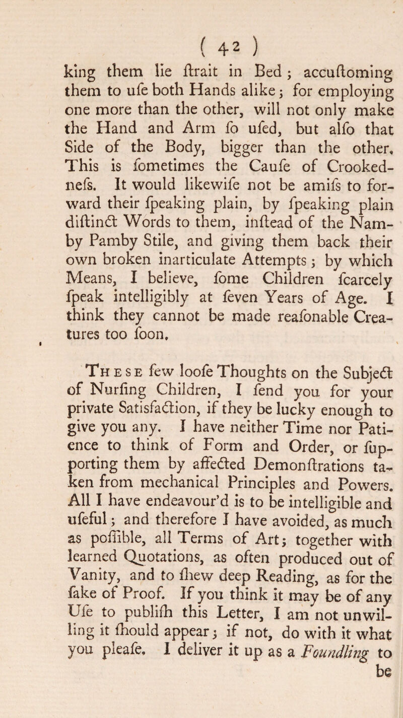 king them He ftrait in Bed; accuftoming them to ufe both Hands alike; for employing one more than the other, will not only make the Hand and Arm fo ufed, but alfo that Side of the Body, bigger than the other. This is fometimes the Caufe of Crooked- nefs. It would likewife not be amifs to for¬ ward their Ipeaking plain, by fpeaking plain dlftindl Words to them, inftead of the Nam- by Pamby Stile, and giving them back their own broken inarticulate Attempts; by which Means, I believe, fome Children fcarcely fpeak intelligibly at feven Years of Age. I think they cannot be made reafonable Crea¬ tures too foon. These few loofeThoughts on the Subjeft of Nurfing Children, I fend you for your private Satisfaction, if they be lucky enough to give you any. I have neither Time nor Pati¬ ence to think of Form and Order, or fup- porting them by affedted Demonftrations ta¬ ken from mechanical Principles and Powers. All I have endeavour’d is to be intelligible and ufeful; and therefore I have avoided, as much as poffible, all Terms of Art; together with learned Quotations, as often produced out of Vanity, and to fliew deep Reading, as for the fake of Proof. If you think it may be of any Ijfe to publifh this Letter, I am not unwil¬ ling it fhould appear; if not, do with it what you pleafe, I deliver it up as a Foundling to be