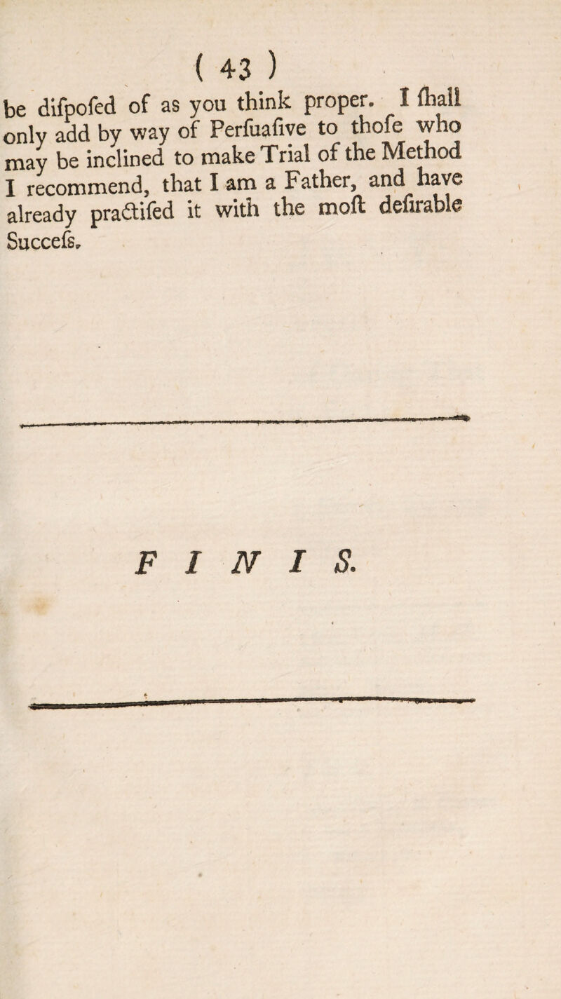 be difpofed of as you think proper. I fliall only add by way of Perfuafiye to thofe who may be inclined to make Trial of the IVIethod I recommend, that I am a Father, and have already pradifed it with the moft defirable Succefsr FINIS.