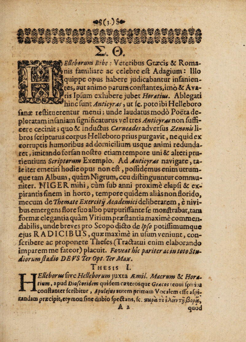 Eiehmm Bibe: Veteribus Grascis & Roma¬ nis familiare ac celebre eft Adagium.: IU© [quippe opus habere judicabantur itflanien- fles, mt animo parum conflantes,! mb & Ava¬ ris Ipfum exhibere jubet Horatius. Ablegati hinc funt Anticyrus 5 ut (c. poto ibi H elleboro fmx reftimerentur menti i unde laudatus modo Poeta de¬ ploratam infamam fignificaturus vel tres Anticyraenon fuffi- cere cecinit > quo & indudus Carneades adverfiis Zenonis li¬ bros fcdpturus corpus Helleboro prius purgavit, nequid ex corruptis humoribus ad domicilium usque animi redunda- .rct, imitando ferfan noftro etiam tempore uni & alteri pru¬ rientium Ecriplomm Exemplo. Ad Anticyrae navigare, ta¬ le iter emetiri hodie opus non eft, poffidemus enim ucriim- que tam Album , quam Nigrum, ceu diftinguuntur commu- aiter. NIGER mihi, cnm fub asini proxime ekpfi 3c ex¬ jurantis finem in horto, tempore quidem alias non florido, mecum de Themate Exerck§ Academici deliberarem , e nivi- bus emergens flore fuo albo purpuriffante fe monfl:rabat,tani formas elegantia quam Virium prasflantiamaxime commen- dabilis* unde breves pro Scopo dido de lffo potiffimumque ejus R A DIC l B U S, quas maxime in ufum veniunt, con- feribere ac proponere Thefes(Tradauii enim elaborando imparem me fateor) placuit. Faveat hu pariter ac in toto Stu¬ diorumJladio DEFS Ter Qpt. Ter Matf. Thesis I. HElleborm five Hdleborum j uxta &m$L Macrum U Hora¬ tium , apud bwfcmdm quidem csrterosquc Qracos tenui Ipiiii u cotiftanterfcribitur , Apulejus %mtm primam Vocalem eflt mn(km prxeipit,etymon fine dubio fpedrns* fc. mfk 'tq IAm x?j'0opkl A % quod