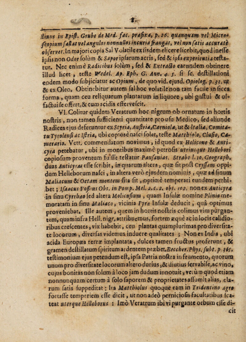 gtMm in Epift. Gtube de Mei fac. prsfixa, p, 26* qmnqum vel kicre* fcopiumfdiat vel angulos nonnullos incursa frangat, velum fatis accurati ubfetvet. in majori copia Sal V oiatile ex ihdtm dicere licebit,quod inefte ipfisnonOdorfolurm Bc sap&tipkmmacris,fed&ipf*mpmentiatetta* tor. Nec mime Radiabas lotum , fed & Extraho earundem obtinere Illud Um , .tefte Wedel Ap. Eph* G« Ann* 4 $. fi Tc. deAillationi eodem modo -fubjicisttir ac opium, de quo vid ejuscl Opiolog, p»3?» m ic exOIeo* Obtinebitur autem falhoc vohtikno® tam facile in licet forma s qmm ceu reliquarum plantarum in liquore \ ubi gaftui & qI* fa&ui fe offert,& cum scidis effervefeit.: VI, Colitor quidem Veratrum hoe nigrum ©b ornatum in hortis nolrls ? non tamen fufficiemi quantitate proufu Medico* iedaliunde Radices ejus deferuntor m Stytia* Aufriia^Cdtmolsyat & Udis, Cornus** tuTjtoUnfsM ifttUh ubi.copiosenaici-fokc, tefte Mattb*do-$ Clufio, Cd* metatio* Vett» commendatum novimus, id quod ex Helicam Bc Anti« ,€j{4 petebatur , ubi in montibus maxime petrofis ‘utrimque BeUiboti copiofom-proventum frofk teftattir Paufanias* Strabo L m&tografrbt duis Antuym dfc fcfib.it, -in quarum altera, qu* fit poft Ctyffam oppi¬ dum Hellefoorum nafd , inaltera vero eiusdem nominis , qu* ti fion ra Maliacum & Oetam monum^m fit ,&ptgrae temperari eundem perbi¬ bet ; ifaMUspofrmsOhs. mPomp.MeLaa*^ obs* 102, non ex Anticyra >I,ti finu CjnbdM fed skemMoikufium * quam Infulas nomine Plim§m&* moratam in fiou Maldaco, vicinia Pjr^ lofo-b deducit, quS optimus proveniebat* Ille autem , quem in hortis noftris colimus vim purgan¬ tem, qbaaiofra HeH.nigf» attribuem-us, fortem aeque afc in bds calidio¬ ribus crefcentes s vix habebit, ceu' plantas quaropfurimas pro diverfita- te locorum , ditelrfas videmus induere qualitates 5 ■ Non ex India , ubi acida Europssa rerraf implantata , dulces tamen ft udius proferunt a Bc gramendeftillatum fpirkum ardentem prgbot.Beccber. Phys.fubt. p #6r. tcftimonium ejus petendumeft, ipfa Patria noftra in frumento, quorum unum prodiverfitate locorum altero durius ,&diutius lervabik,3C vino, cujus bonitas non folurna loco jam dudum innotuit, verum quod etiam nonnunquam certum a folo faportm & proprietatesaffumit alias,, cla» ■ ruro fatis fuppedkat: Ita Matrimius quoque eam in Tndmtino agt» foruffe temperiem die dicit, ut non adeo pernkiofis fatuitatibus fca¬
