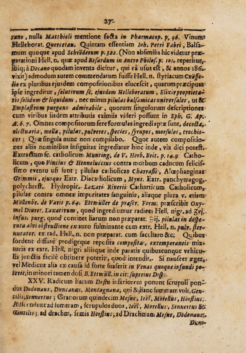 fano , nulla Mdttbioli mentione fa$a in Pharmacop. p, 96, VinuflP MeHeborat. Querceta». Quintam effentbm loh. Petri F^riiBalfa»* imjm quoque apud Schrodetum p.322, (Non abfimiiis hic videtur prae^ parationi Hei!, n. quae apud h e far dum in Anti* Philo fi p; i a/♦repetitur** Ibiq; a Decano quodam inventa dicitur, qui ea ufuscft , & annos 186W vixit) admodum autem commendatum fuifft Bell. n. ftyriacum Cnoffe* lio ex pluribus ejusdem compofitioniBus elueefeit , quarum praecipuae '9* ipfe ingreditur 9 folutivum fc\ ejusdem Helieboratum, Elixir propriet a- iis folidum & liquidum , nec minus pilulas halfitwicasuniverfales, utfiC- Rmplaftrtm purgans admirabile , quorum finguforimr dckriptiones cum viribus iisdem attributis eximiis videri pofTunt in Ephi Gi Apt A\ 6.7* Omnes com politorum fere formulas ingrediaptae funt, deco^a^ eleftuaria, mella, pilulas«, pulveres, fpecies, fyrupos , tmrfulos, trochis- cos i Qy* lingula nunc non compilabo.. Quot autem compofitio^ nes aliis nominibus infigeitas ingrediatur hinc inde, vix dici poteflv Ixcradum fe catholicum Muntingf de V. Herb♦ Erit, p. 14.9 Catho¬ licum , qu© Vinctus & Hennelucctus contra morbum caducum felicif- ffmo eventu ufi lunt ; pilulas catholicas Charrafii , Aloephanginas Grmmii 9 ejusque Extr. Dkcatholicum , Myns. Extr. panchymagog©* polychrtft*. Hydropkv Laxari. Riveris Caiharticura Catholicum* pilulas contra omnes impuritates fanguinis, alisque plura v. etiam MoMetibr» de Varis p} 64, Eti mulier de prafer. Formi prazlcribit Oxy- infusi purgi quod continet harum non praeparat: 9ij. pilulas in de(pe- rata alvi obftruftione rarauro fulminante cum extr. Heil* n. pulv, fier* nutat eri exrad. HdLn. non praeparat, cum faccharo &c, Quibus fordent diffuse prcdigeque repefita cctnpofita? extemporaneis mix* turis ex extr. Hfcll; nigri ahisque inde paratis quibuscunque vchicu-»' lis juncis ficiie obtinere poteria, quod intendit©* Si naufeer afgcr** Vel Medicus alia excaufa id ferte fu a ferit in Venas quoque infundi po™ in minori tamen doli, B. EttmuU. in citi fuperius Btfc* XXV, Radicum harum Dcffn inferiorem ponunt fcrupuli pon°' dus Uodonaus, Duncanm, Montagnana9 qui & j(ianc feminam voit,GY«~ ulisiSentiertm y ©rarorum quindecim Mefite9 loel,M'oMks9 tibtfiius; indicenduntadfumniam, Icrupulosduos #lori, Morellus, Sennertus mmtlts y ad drachm, femis HbrJ}ius9$d DrachmamMefue, Dbdemus%» <s4