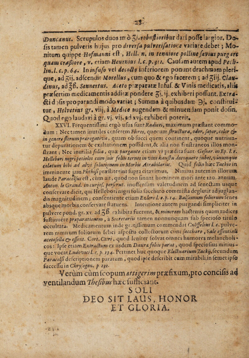 Wuncanuu Scrupulos duos \mb%imbttfiwibitt dari poffe brgior* Do« jjs tamen pulveris hujus pwdtverfa pulverifatione variare debet; Mo¬ nitum quippe Bofmanni eft-, HdLn* in tenuiore pollinef&viuspUirgart quam craftme, v, ethmHeurmus l, e. p.yih Cauftm autem apud Pecb- UnJ.c.p.64. In infufo vei decoflo mariorem ponunt drachmam pleri- que, ad Jtj. adfcendit Morellus, cum quo & ego facerem 5 adgiij. Clau~ dinus, ad Sennettas. Aceto p aeparatae Infuf & Vinis medicatis, alii« prae fert i n> medicamentis addirx pondere gu i-j, exhiberi poliunt Extra* irid )hs pro parandi modo variat; Summa aquibusdam conftimi- tur , Helvetius gr, viij*a Medice augendam & minuendam ponit dofe Quod ego laudavi a gr. vj. vi j, ad xvj. exhiberi poterit* XXVI. Frequcntiflimi ergo ufus funt Radices, maximum praedant commo» dum : Nec tamen inutiles cenferern Flores, quorum firuftura, odor, fabor, color & in gener eflorumpr&rcgativa, quam obfucci quem continent, quoque nutriun¬ tur depurationem 6cexaltationem poffident,& alia non fmilraneos illos mon- firant ; Nec inutilia folia, quae purgante etiam vr praedita fum- Gefner. mEp. l.r. Helle bm nigri petiolos cum fuit foliis ternos in vim haufiudeeaepnerejubet,vmumepm solatum bibi ad alvi folutimem in Morbis Atrahilarm, Quid folia haec Tackio in imminente jam/V?r&^praeftiterint fiipra citavimus* Nimius autem in illorum laude Paracelfus eft, ciim ait, quod non fi nant hominem mori ante 120. anntinpu Anton. le Grand. in curio/i perferat, moffenfam valetudinem ad fenc&am usque confervare dicit, qui Helleborimgri folia faecbaro commifta deglutit ad juglan¬ dis magnitudinem 5 confentiente etiam Edero l t.p.14. Balfamum foliorum lenes absque morbis confervare ftatuens. Intentione autem purgandi {Impliciter in pulvere pondo gr. xy ad exhibita fuerunt, &:minorem ha&enus quam radices fuftinuere pr&paratiomm , a Secretariis tamen nonnunquam fub fpeciofo titula occultata. Medicamentum inde gr.itjllimum commendat Cneffehm l c. pulve¬ rem nimirum foliorum felici afpeehn collectorum cum faecbaro , Sale effentiati acetofell& & effent, Cort. Citri, quod leniter folvat omnes humores melancholia cos : Ipfe etiam Rxtradum ex iisdem DaurA foliis parat, quod fpeciofius mitius- que yocztLudovicil> tu p. 134. Pertinet huc quoqueFleBuarium J^%,fecunduna Varacelfidefcripfii qhem paratum , quod ipie deferibit cum mirabili.infemetipfo fucceffuin Chryfogom p. 131. Verum cum (copum jttigerim prsefixum,pro concifis a4 ventilandum ihefibuthxc fufficianc. ' '  ' SOLI DEO SIT LAUS, HONOR ET GLORIA.