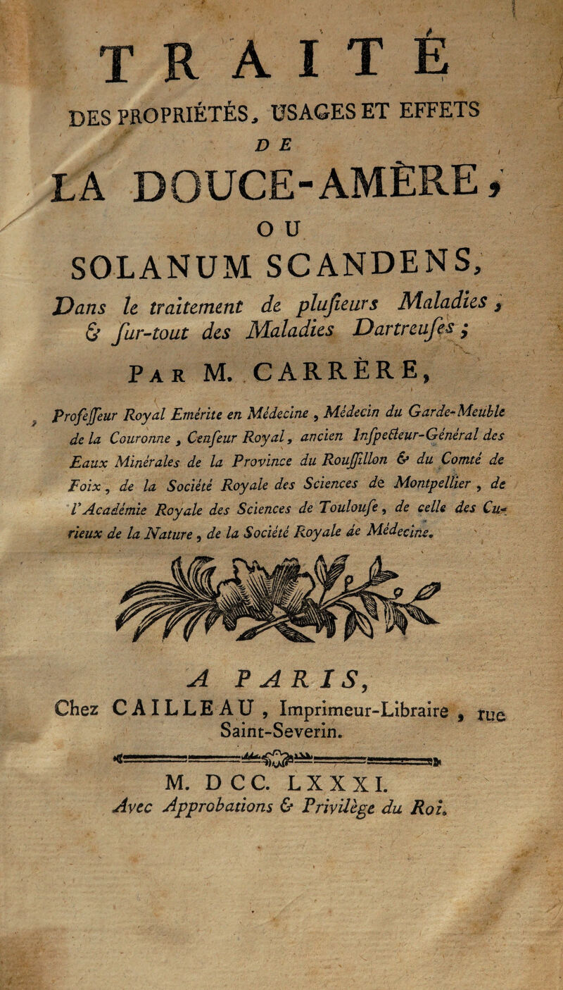 '( traite DES PROPRIÉTÉS,, USAGES ET EFFETS DE , LA DOUCE-AMÈRE, OU SOLANUM SCANDENS, Dans le traitement de plufieurs Maladies , fur-tout des Maladies Dartreufes ÿ Par M. CARRÈRE, Profejjeur Royal Emérite en Médecine , Médecin du Garde-Meuble de la Couronne , Ctnfeur Royal, ancien InfpeÜeur-Général des Eaux Minérales de la Province du RouJJillon & du Comté de Poix, de la Société Royale des Sciences de. Montpellier , de V Académie Royale des Sciences de Touloufe, de celle des Cu■* rieux de la Nature, de là Société Royale de Médecine, A PARIS, Chez CA ILLE AU, Imprimeur-Libraire, tue Saint-Severin. M. D C C. L X X X I. Avec Approbations & Privilège du Roi,