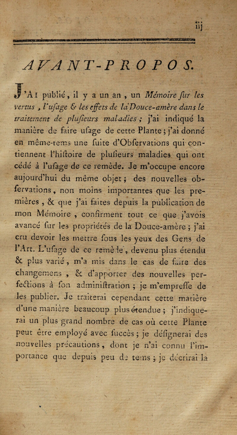 AVANT-P R O P O S. J’Ai publié, il y a un an , un Mémoire fur les Vertus 2 Vufdge & les effe ts de la Douce-amère dans le traitement de plufieurs maladies ; j’ai indiqué la manière de faire ufage de cette Plante ; j’ai donné en même-tems une fuite d’Gbfervations qui con¬ tiennent l’hiltoire de plufieurs1 maladies qui ont cédé à l’ufage de ce remède. Je m’occupe encore aujourd’hui du même objet ; des nouvelles ob- fervations, non moins importantes que les pre¬ mières , & que j’ai faites depuis la publication de mon Mémoire , confirment tout ce que j’avois avancé fur les propriétés de la Douce-amère ; j’ai cru devoir les mettre fous les yeux des Gens de l’Art. L’ufage de ce remède, devenu plus étendu & plus varié , m’a mis dans le cas de hure des changemens , & d’apporter des nouvelles per- feéfoons à fon adrmniflration ; je m’empreffe de les publier. Je traiterai cependant cette matière d’une manière beaucoup plus étendue; j’indique¬ rai un plus grand nombre de cas où cette Plante peut être employé avec fuccès ; je défignerai des nouvelles précautions, dont je n’ai connu l’im¬ portance que depuis peu de teins ; je décrirai la