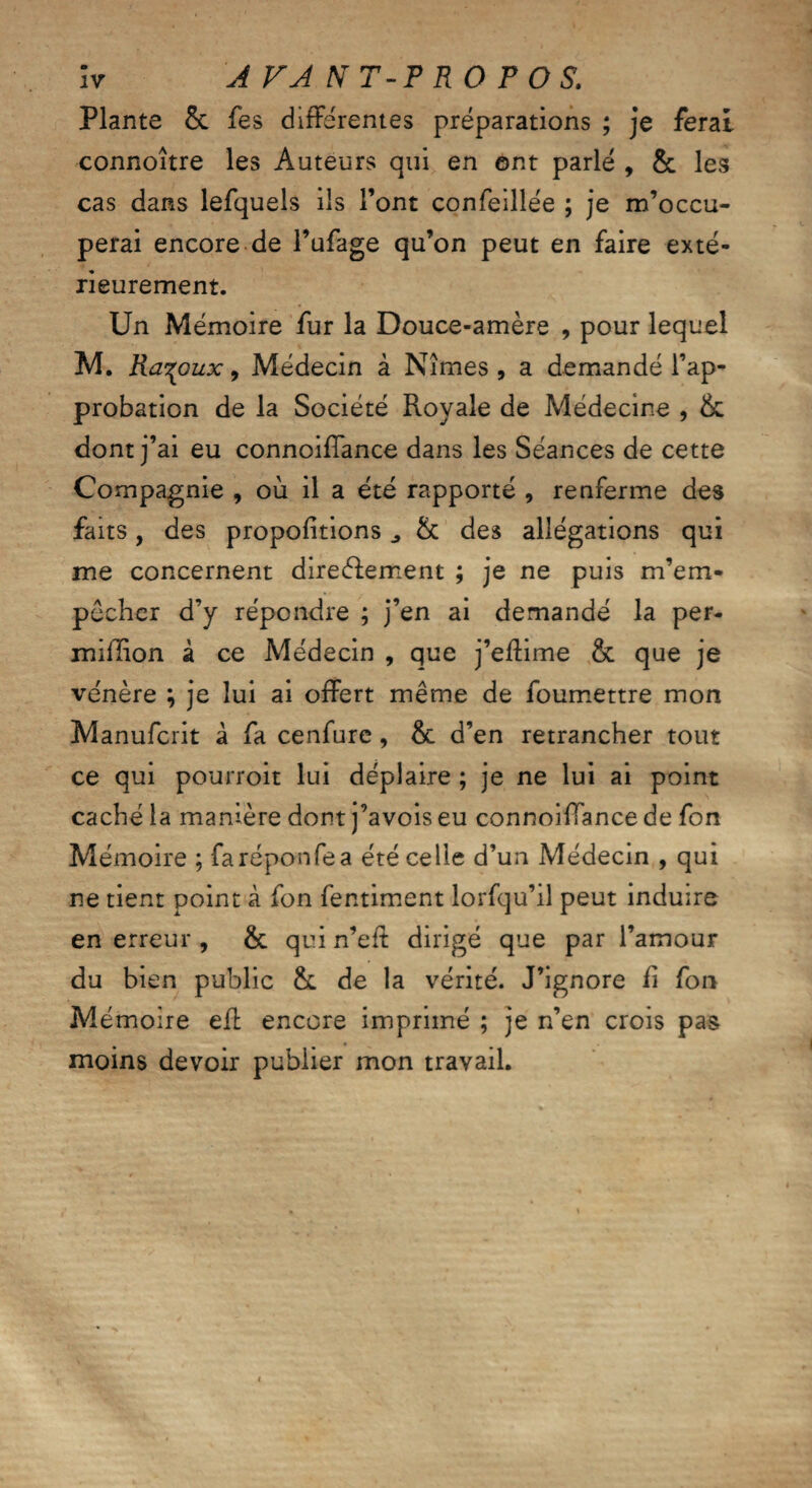 Plante 5c fes differentes préparations ; je ferai connoître les Auteurs qui en ont parlé , 5c les cas dans lefquels ils l’ont confeillée ; je m’occu¬ perai encore de l’ufage qu’on peut en faire exté¬ rieurement. Un Mémoire fur la Douce-amère , pour lequel M. Rai oux 9 Médecin à Nîmes , a demandé l’ap¬ probation de la Société Royale de Médecine , 5c dont j’ai eu connoiffance dans les Séances de cette Compagnie , où il a été rapporté , renferme des faits, des propositions 5c des allégations qui me concernent direébement ; je ne puis m’em¬ pêcher d’y répondre ; j’en ai demandé la per- miflion à ce Médecin , que j’effime & que je vénère ; je lui ai offert même de foumettre mon Manufcrit à fa cenfure, & d’en retrancher tout ce qui pourroit lui déplaire ; je ne lui ai point caché la manière dont j’avois eu connoiffance de fon Mémoire ; faréponfea été celle d’un Médecin , qui ne tient point à fon fentiment lorfqu’il peut induire en erreur , 5c qui n’eff dirigé que par l’amour du bien public 5c de la vérité. J’ignore fi fon Mémoire eff encore imprimé ; je n’en crois pas moins devoir publier mon travail.