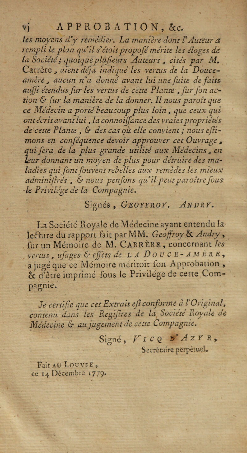 les moyens d'y remédier. La maniéré dont VAuteur et rempli le plan qu'il s'étoit propofé mérite les éloges de la Société ; quoique plufieurs Auteurs y cités par M. Carrère aient déjà indiqué les vertus de la Douce- amère aucun n a donné avant lui une fuite défaits aufjï étendus fur les vertus de cette Plante „ fur fon ac¬ tion & fur la manière de' la donner. Il nous paroît que ce Médecin a porté beaucoup plus loin , que ceux qui ont écrit avant lui la connoiffance des vraies propriétés de cette Plante , & des cas ou elle convient ; nous efii- mons en conféquence devoir approuver cet Ouvrage , qui fera de la plus grande utilité aux Médecins en Ï£ijt donnant un moyen de plus pour détruire des ma¬ ladies qui font fouvent rebelles aux remèdes les mieux adminijlrés 3 & nous penfons qu'il peutparoitre fous -le Privilège de la Compagnie. Signés , Geoffroy. Andru. La Société Royale de Médecine ayant entendu la lecture du rapport fait par MM. Geoffroy &. Andry, fur un Mémoire de M. CARRÈRE , concernant les vertus ufages & effets de la Douce-amère9 a jugé que ce Mémoire méritoit fon Approbation , ôc d’être imprimé fous le Privilège de cette Com¬ pagnie. Je certifie que cet Extrait efi conforme à l'Original, contenu dans les Regifires de la Société Loyale de Médecine & au jugement de cette Compagnie. Signé, F icq * Azr r. Secrétaire perpétuel® Fait au LouveE ,