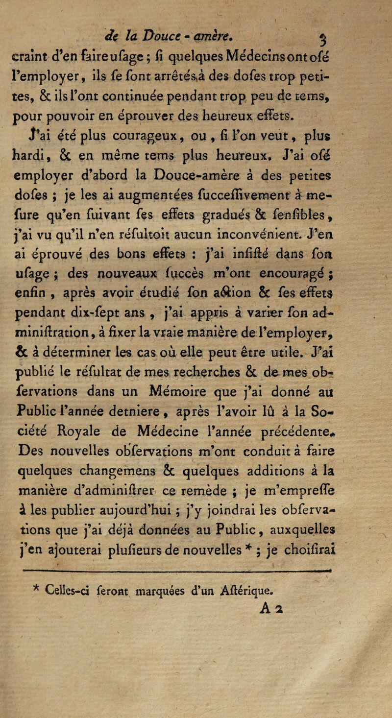 craint d’en faireufage; fi quelques Médecinsontofé l’employer, ils fe font arrêtera des dofes trop peti¬ tes, & ils l’ont continuée pendant trop peu de teins, pour pouvoir en éprouver des heureux effets. J’ai été plus courageux, ou , fi l’on veut, plus hardi, & en même tems plus heureux. J’ai ofé employer d’abord la Douce-amère à des petites dofes ; je les ai augmentées fucceflivement à me- fure qu’en fuivant fes effets gradués & fenfibles, j’ai vu qu’il n’en réfultoit aucun inconvénient. J’en ai éprouvé des bons effets : j’ai infiffé dans fon ufage ; des nouveaux fuccès m’ont encouragé ; enfin , après avoir étudié fon a&ion & fes effets pendant dix-fept ans , j’ai appris à varier fon ad- minifiration, à fixer la vraie manière de l’employer, & à déterminer les cas où elle peut être utile. J’ai publié le réfultat de mes recherches & de mes ob- fervations dans un Mémoire que j’ai donné au Public l’année detniere , après l’avoir lû à la So¬ ciété Royale de Médecine l’année précédente* Des nouvelles observations m’ont conduit à faire quelques changemens 2c quelques additions à la manière d’adminifirer ce remède ; je m’empreffe à les publier aujourd’hui ; j’y joindrai les obferva- tions que j’ai déjà données au Public, auxquelles j’en ajouterai plufieurs de nouvelles * ; je choifirai * Celles-ci feront marquées d’un Amérique. A 2