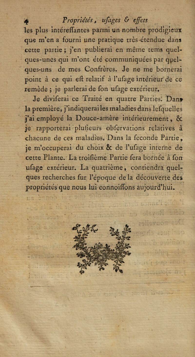 les plus intéreflantes parmi un nombre prodigieux que m’en a fourni une pratique très-étendue dans cette partie ; j’en publierai en même tems quel¬ ques-unes qui m’ont été communiquées par quel¬ ques-uns de mes Confrères. Je ne me bornerai point à ce qui efl relatif à l’ufage intérieur de ce remède ; je parierai de fon ufage extérieur. Je diviferai ce Traité en quatre Parties^ Dans- la première, j’indiquerai les maladies dans lefquelles j’ai employé la Douce-amère intérieurement, &c je rapporterai plulieurs obfervations relatives à chacune de ces maladies. Dans la fécondé Partie, je m’occuperai du choix & de l’ufage interne de cette Plante. La troifième Partie fera bornée à fon ufage extérieur. La quatrième, contiendra quel¬ ques recherches fur l’époque de la découverte des propriétés que nous lui connoiffons aujourd’hui. t *