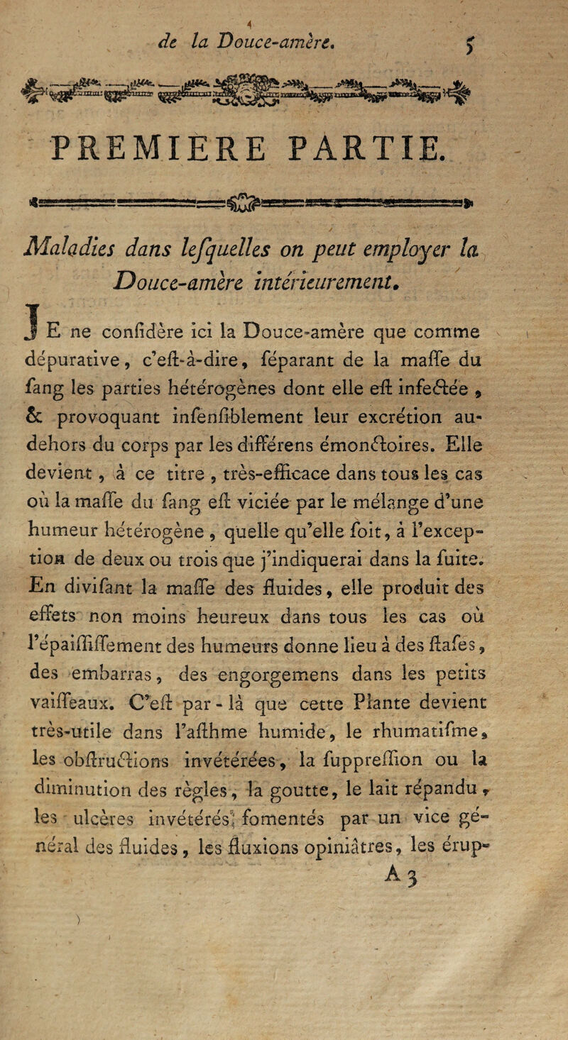 de la Douce-amère. PREMIERE PARTIE. Maladies dans lefquelles on peut employer la Douce-amère intérieurement♦ j E ne confidere ici la Douce-amère que comme dépurative, c’eft-à-dire, féparant de la maffe du fang les parties hétérogènes dont elle eil infeéfée * & provoquant infenfihlement leur excrétion au- dehors du corps par les différens émonèdoires. Elle devient, à ce titre , très-efficace dans tous les cas où la maffe du fang eff viciée par le mélange d’une humeur hétérogène , quelle qu’elle foit, à l’excep- tion de deux ou trois que j’indiquerai dans la fuite. En divifant la maffe des fluides, elle produit des effets non moins heureux dans tous les cas où l’épaiffiffement des humeurs donne lieu à des ffafes, des embarras, des engorgemens dans les petits vaiffeaux. C’eff par - là que cette Plante devient très-utile dans Faffhme humide, le rhumatifme, les obffruélions invétérées, la fuppreffion ou la diminution des règles, la goutte, le lait répandu T les ulcères invétérés* fomentés par un vice gé¬ néral des fluides, les fluxions opiniâtres, les érup» A 3 >