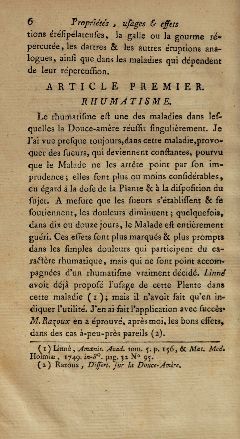 tions erefîpelateufes , la galle ou la gourme ré¬ percutée, les dartres & les autres éruptions ana¬ logues, ainfi que dans les maladies qui dépendent de leur répercuffion. ARTICLE PREMIER. RHUMATISME. Le rhumatifme eft une des maladies dans les¬ quelles la Douce-amère réuffit fîngulièrement. Je l’ai vue prefque toujours,dans cette maladie,provo¬ quer des Tueurs, qui deviennent confiantes, pourvu que le Malade ne les arrête point par Ton im¬ prudence; elles font plus ou moins confidérables, eu égard à la dofe de la Flante & à la difpoTition du Tujet* A mefure que les Tueurs s’établiffent & Te foutiennent, les douleurs diminuent ; quelquefois, dans dix ou douze jours, le Malade eft entièrement guéri. Ces effets Tont plus marqués & plus prompts dans les fimples douleurs qui participent du ca- raèlère rhumatique, mais qui ne Tont point accom¬ pagnées d’un rhumatiTme vraiment décidé. Linné «voit déjà propoTé l’uTage de cette Plante dans cette maladie ( i ) ; mais il n’avoit fait qu’en in¬ diquer Futilité. J’en ai fait l’application avec fuccès* M.Ra^oux en a éprouvé, après moi, les bons effets, dans des cas à-peu-près pareils (2). ( 1 ) Linné , Amœnit, Acad. tom. 5. p. 156, Ôt Mat. Med» Holmiæ , 1749. in-S°. pag. 32 N° 95. (2) Razoux , Dffert. fur la Douce*Ambre,