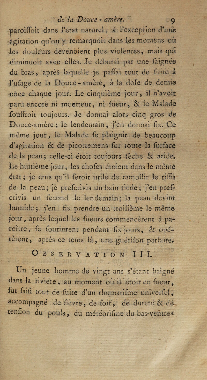 paroifïbit dans l’état naturel 5 à l’exception d’une agitation qu’on y remarquoit dans les momens où les douleurs devenoient plus violentes, mais qui diminuoit avec elles. Je débutai par une fa ignée du bras, après laquelle je pafTai tout de fuite à l’ufage de la Douce-amère, à la dofe de demie once chaque jour. Le cinquième jour , il n’avoiî paru encore ni mcetteur, ni fueur, & le Malade fouffroit toujours. Je donnai alors cinq gros de Douce-amère ; le lendemain, j’en donnai fix. Ce même jour* le Malade fe plaignit de beaucoup d’agitation & de picottemens fur toute la fur face de la peau; celle-ci étoit toujours lèche & aride. Le huitième jour, les chofes étoïent dans le même état ; je crus qu’il feroit utile de ramollir le tiffti de la peau; je prefcrivis un bain tiède; j’en pref* crivis un fécond le lendemain; la peau devint humide ; j’en fis prendre un troiflème îe même jour, après lequel les fueurs commencèrent à pa- roitre, fe fournirent pendant fix jours, & opé¬ rèrent, après ce terns là, une guérifon parfaite. Observation III. Un jeune homme de vingt ans s’étant baigné dans la riviere, au moment ou il étoit en lueur, fut faifi tout de fuite d’un rhumatifme univerfeî, accompagné de fièvre, de foif, de dureté & dé tendon du pouls, du météorifme du bas-ventre»