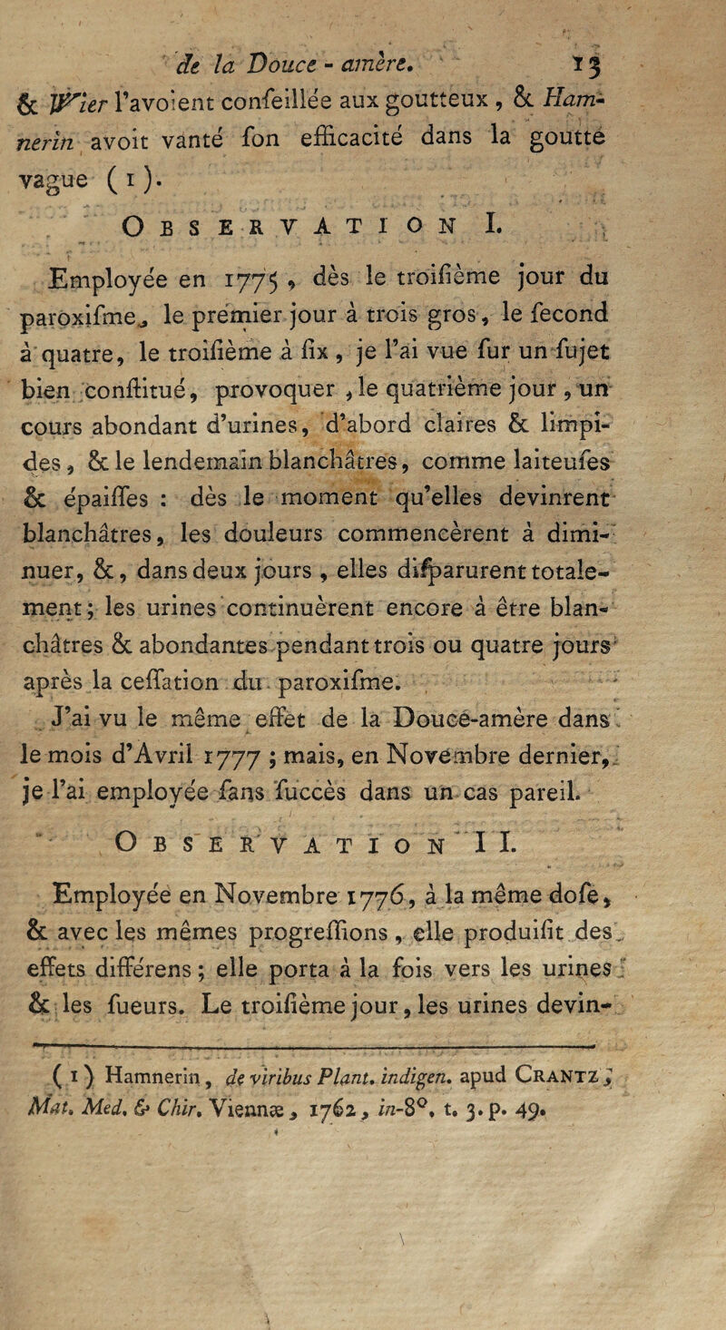 & IFler 1 ’avoient confeillée aux goutteux , & Ham- nerïn avoit vanté fon efficacité dans la goutté vague ( 1 ). Observation I. Employée en 1775 , dès le troisième jour du paroxifme^ le premier jour à trois gros, le fécond à quatre, le troisième à fix , je l’ai vue fur un fujet bien conffitué, provoquer , le quatrième jour , un cours abondant d’urines, d’abord claires & limpi¬ des , le lendemain blanchâtres, comme laiteufes & épaiffies : dès le moment qu’elles devinrent blanchâtres, les douleurs commencèrent à dimi¬ nuer, &, dans deux jours , elles difparurent totale¬ ment; les urines continuèrent encore à être blan¬ châtres & abondantes pendant trois ou quatre jours- après la ceffittion du paroxifme. J’ai vu le même effet de la Douee-amère dans le mois d’Avril 1777 ; mais, en Novembre dernier, je r ai employée fans fuccès dans un cas pareil. O B S ER V A T ï O N IL Employée en Novembre 1776, à la même dofe, & avec les mêmes progreffions, elle produisit des effets différens ; elle porta à la fois vers les urines & les fueurs. Le troillème jour, les urines devin- ( 1 ) Hamnerin, de viribus Plant. indigen. apud Crantz * Mat, Med. & Chir. Viennæ , 1762, in-8°* t, 3. p. 49.