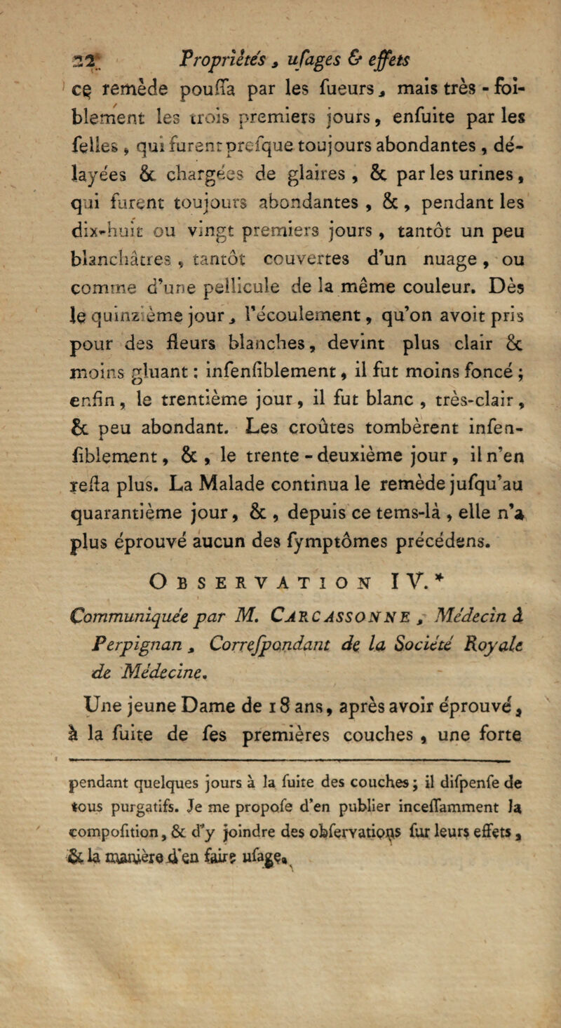 1 cç remède pouffa par les Tueurs * mais très - foï- blement les trois premiers jours, enfuite par les Telles j qui furent prefque toujours abondantes , dé¬ layées & chargées de glaires , & par les urines, qui furent toujours abondantes , &, pendant les dix4iuit ou vingt premiers jours , tantôt un peu blanchâtres , tantôt couvertes d’un nuage, ou comme d’une pellicule de la même couleur. Dès le quinzième jour l’écoulement, qu’on avoit pris pour des fleurs blanches, devint plus clair & moins gluant : infenfiblement, il fut moins foncé ; enfin, le trentième jour, il fut blanc , très-clair, & peu abondant. Les croûtes tombèrent infen- flblement, & , le trente - deuxième jour, il n’en refla plus. La Malade continua le remède jufqu’au quarantième jour, & , depuis ce tems-là , elle n’a plus éprouvé aucun des fymptômes précédons. Observation IV.* . » Communiquée par M. CARCASSONNE > Médecin â Perpignan s Correjpondant de la Société Royale de Médecine. Une jeune Dame de 18 ans, après avoir éprouve', à la fuite de fes premières couches , une forte pendant quelques jours à la fuite des couches; il difpenfe de tous purgatifs. Je me propofe d’en publier inceffamment la compofition, & d'y joindre des obferyatipi^s fur leurs effets, &la manière .den fairç ufagç»