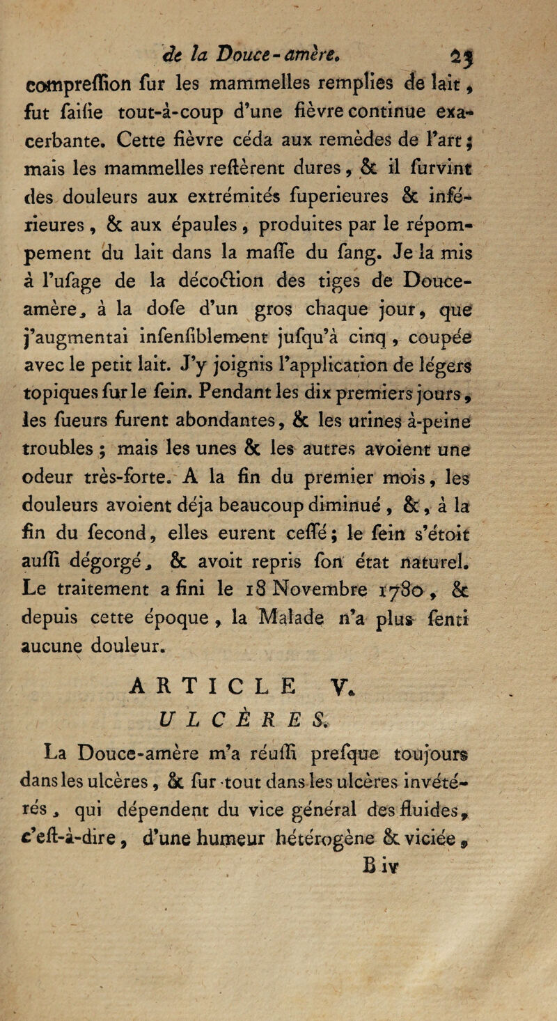 compreflion fur les mammelles remplies de lait , fut faille tout-à-coup d’une fièvre continue exa¬ cerbante. Cette fièvre céda aux remèdes de Fart ; mais les mammelles relièrent dures, & il furvint des douleurs aux extrémités fuperieures & infé¬ rieures , & aux épaules , produites par le répom- pement du lait dans la maffe du fang. Je la mis à l’ufage de la décoélion des tiges de Douce- amère ^ à la dofe d’un gros chaque jour, que j’augmentai infenfiblement jufqu’à cinq r coupée avec le petit lait. J’y joignis l’application de légers topiques fur le fein. Pendant les dix premiers jours , les fueurs furent abondantes, & les urines à-peine troubles ; mais les unes & les autres avoient une odeur très-forte. A la fin du premier mois, les douleurs avoient déjà beaucoup diminué , &, à la fin du fécond, elles eurent celle; le fein s’étoit aulïï dégorgé 3 & avoit repris fon état naturel. Le traitement a fini le 18 Novembre 1780 , & depuis cette époque , la Malade n’a plus fenti aucune douleur. ARTICLE V. ULCÈRES. La Douce-amère m’a réuffi prefque toujours dans les ulcères, St fur tout dans les ulcères invété¬ rés 3 qui dépendent du vice général des fluides, c’ell-à-dire, d’une humeur hétérogène 8c viciée , B i\r