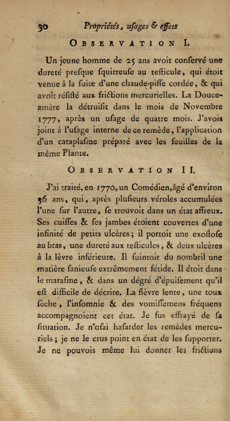 Observation I. Un jeune homme de 25 ans avoit confervé une dureté prefque fquirreufe au teflicule, qui étoit venue à la fuite d’une chaude-piffe cordée, 8c qui avoit réfifié aux friélions mercurielles. La Douce- amère la détruilit dans le mois de Novembre 1777, après un ufage de quatre mois. J’avois joint à l’ufage interne de ce remède, l’application d’un cataplafme préparé avec les feuilles de la même Plante* Observation IL J’ai traité, en 1770, un Comédien,âgé d’environ 56 ans, qui, après plufieurs véroles accumulées l’une fur l’autre, fe trouvoit dans un état affreux. Ses cuiffes & fes jambes étoient couvertes d’une infinité de petits ulcères ; il portoit une exoftofe au bras, une dureté aux tefficules, & deux ulcères à la lèvre inférieure. Il fuintoit du nombril une matière fanieufe extrêmement fétide. Il étoit dans le marafme , 8c dans un dégré d’épuifement qu’il eft difficile de décrire. La fièvre lente, une toux fèche , l’infomnie 8c des vomiffemens fréquens accompagnoient cet état. Je fus effrayé de fa /ituation. Je n’ofai hafarder les remèdes mercu¬ riels ; je ne le crus point en état de les fupporter. Je ne pouvois même lui donner les friâians