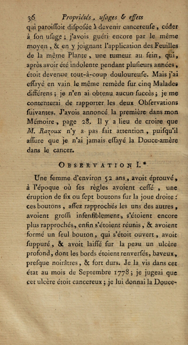 qui paroiffoit difpofée à devenir cancereufe , céder à fon ufage ; j’avois guéri encore par le même moyen , & en y joignant l’application des Feuilles de la même Plante, une tumeur au fein, qui, après avoir été indolente pendant plulieurs années, éroit devenue tout-à-coup douloureufe. Mais j’ai « effayé en vain le même remède fur cinq Malades différens ; je n’en ai obtenu aucun fuccès; je me contenterai de rapporter les deux Obfervations fuivantes. J’avois annoncé la première dans mon Mémoire , page 28. Il y a lieu de croire que M. Ra^oux n’y a pas fait attention , puifqu’il affure que je n’ai jamais effayé la Douce-amère dans le cancer. Observation I.* Une femme d’environ 52 ans , avoit éprouvé, à l’époque ou fes règles avoient ceffé , une éruption de lix ou fept boutons fur la joue droite : ces boutons , affez rapprochés les uns des autres 9 avoient groffi infenfrblement, s’étoient encore plus rapprochés, enfin s’étoient réunis, & avoient formé un feul bouton, qui s’étoit ouvert, avoit fuppuré, & avoit laiffé fur la peau un ulcère profond, dont les bords étoientrenverfés, baveux, prefque noirâtres, & fort durs. Je la vis dans cet état au mois de Septembre 1778; je jugeai que cet ulcère étoit cancéreux ; je lui donnai la Douce-