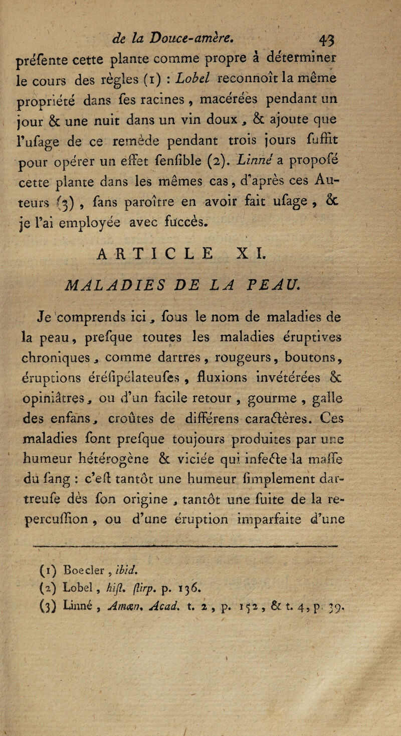 préfente cette plante comme propre à déterminer le cours des règles (i) : Lobel reconnoît la même propriété dans fes racines , macérées pendant un jour & une nuit dans un vin doux , & ajoute que Fufage de ce remède pendant trois jours fufnt pour opérer un effet feniible (2). Linné a propofé cette plante dans les mêmes cas, d'après ces Au¬ teurs {3) * fans paroître en avoir fait ufage , & je l’ai employée avec fuccès. ARTICLE XL MALADIES DE LA PEAU. Je comprends ici,, fous le nom de maladies de la peau, prefque toutes les maladies éruptives chroniques j comme dartres, rougeurs, boutons, éruptions érélipélateufes , fluxions invétérées & opiniâtres, ou d’un facile retour , gourme , galle des enfans, croûtes de différens caraélères. Ces maladies font prefque toujours produites par une humeur hétérogène & viciée qui infeéfce la malle du fang : c’efl tantôt une humeur Amplement dar- treufe dès fon origine , tantôt une fuite de la re- percullion , ou d’une éruption imparfaite d’une (1) Boeder , Ibid. (2) Lobel, hifi. flirp. p. 136. (3) Linné, Aman. Acad. t. 2 , p. 1 2 , & t. 4, p 3 9.