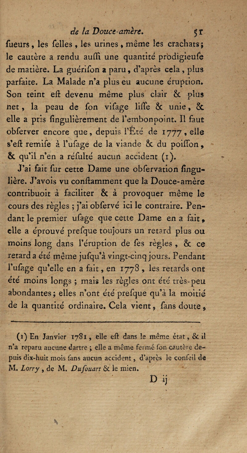fueurs, les Telles, les urines * même les crachats ; le cautère a rendu auffî une quantité pr'odigieufe de matière. La guérifon a paru, d’après Gela , plus parfaite. La Malade n’a plus eu aucune éruption* Son teint eft devenu même plus clair & plus net, la peau de fon vifage liffe âc unie, 8c elle a pris fingulièrement de l’embonpoint. Il faut obferver encore que, depuis l’Eté de 1777, elle s’eft remife à l’ufage de la viande Sc du poiffon, & qu’il n’en a réfulté aucun accident (1). J’ai fait fur cette Dame une obfervation fingu- lière. J’avois vu conftamment que la Douce-amère contribuoit à faciliter & à provoquer même le cours des règles ; j’ai obfervé ici le contraire. Pen¬ dant le premier ufage que cette Dame en a fait » elle a éprouvé prefque toujours un retard plus ou moins long dans l’éruption de fes règles , & ce retard a été même jufqu’à vingt-cinq jours. Pendant i’ufage qu’elle en a fait, en 1778 , les retards ont été moins longs ; mais les règles ont été très-peu abondantes; elles n’ont été prefque qu’à la moitié de la quantité ordinaire. Cela vient, fans doute, (1) En Janvier 1781, elle eft dans le même état, & iî n’a reparu aucune dartre ; elle a même fermé fon cautère de¬ puis dix-huit mois fans aucun accident, d’après le confeil dô M. Lorry , de M. Dufouart &' le mien. D ij