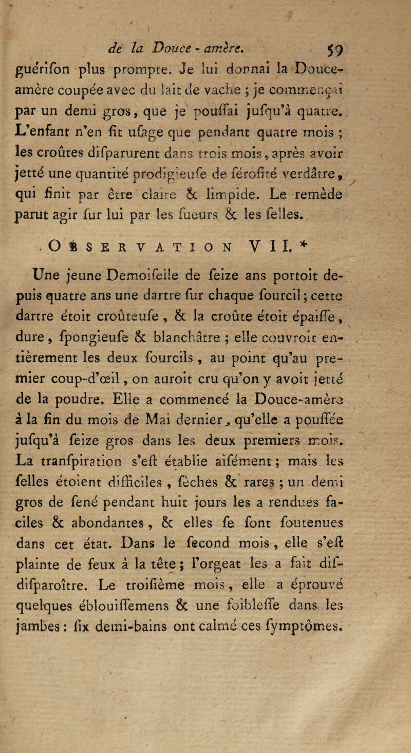 guerifon plus prompte. Je lui donnai la Douce- amère coupée avec du lait de vache ; je commençai par un demi gros, que je pouffai jufqu’à quatre. L’enfant n’en fit ufege que pendant quatre mois ; les croûtes difparurent dans trois mois,après avoir jjetté une quantité prodjgîeufe de férofité verdâtre, qui finit par être claire & limpide. Le remède parut agir fur lui par les Tueurs & les Telles. Observation VII. * Une jeune Demoifeiie de Teize ans portoit de¬ puis quatre ans une dartre fur chaque Tourciî ; cette dartre étoit croûteufe , & la croûte étoit épaiffe, dure, TpongieuTe & blanchâtre ; elle couvroit en¬ tièrement les deux fourcils, au point qu’au pre¬ mier coup-d’œil, on auroit cru qu’on y avoit jette de la poudre. Elle a commencé la Douce-amère à la fin du mois de Mai dernier., qu’elle a pouffes jufqu’à Teize gros dans les deux premiers mois* La tranfpiration s’eft établie afferment ; mais les Telles étoient difficiles , fèches & rares ; un demi gros de Tené pendant huit jours les a rendues fa¬ ciles & abondantes, & elles Te font foutenues dans cet état. Dans le fécond mois, elle s’eft plainte de feux à la tête ; l’orgeat les a fait dif- difparoître. Le troifième mois, elle a éprouvé quelques ébîouiffemens & une foibleffe dans les jambes : fix demi-bains ont calmé ces fymptômes.