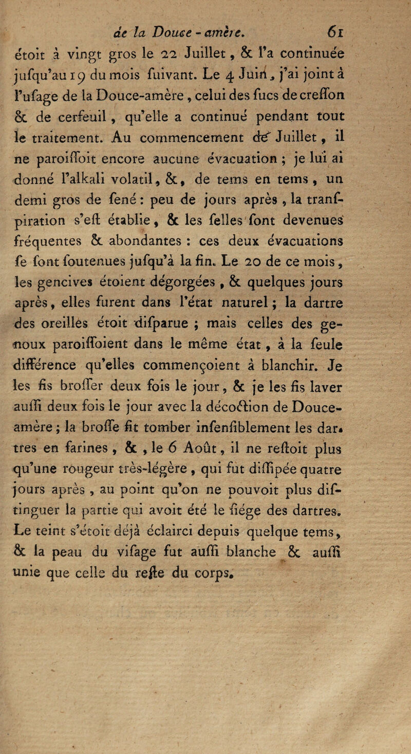 étoit à vingt gros le 11 Juillet, & fa continuée jufqu’au 19 du mois Suivant. Le 4 Juin,, j’ai joint à Fufage de la Douce-amère , celui des Sucs de creHon & de cerfeuil, qu’elle a continué pendant tout le traitement. Au commencement à€ Juillet, il ne paroiffoit encore aucune évacuation ; je lui ai donné l’alkali volatil, &* de tems en tems, un demi gros de fené : peu de jours après , la trans¬ piration s’efl établie, & les Selles Sont devenues fréquentes 8c abondantes : ces deux évacuations Se font Soutenues juSqu’à la fin. Le 20 de ce mois, les gencives étoient dégorgées , & quelques jours après, elles furent dans l’état naturel; la dartre des oreilles étoit disparue ; mais celles des ge¬ noux paroiffoient dans le même état , à la Seule différence qu’elles commençoient à blanchir. Je les fis broifer deux fois le jour, & je les fis laver auffi deux fois le jour avec la décoélion de Douce- amère ; la broffe fît tomber infenfiblement les dar« très en farines , & , le 6 Août, il ne refloit plus qu’une rougeur très-légère , qui fut didipée quatre jours après , au point qu’on ne pou voit plus dis¬ tinguer la partie qui avoit été le fiége des dartres. Le teint s’étoit déjà éclairci depuis quelque tems, & la peau du viSage fut aufli blanche 8c aufli unie que celle du refie du corps.