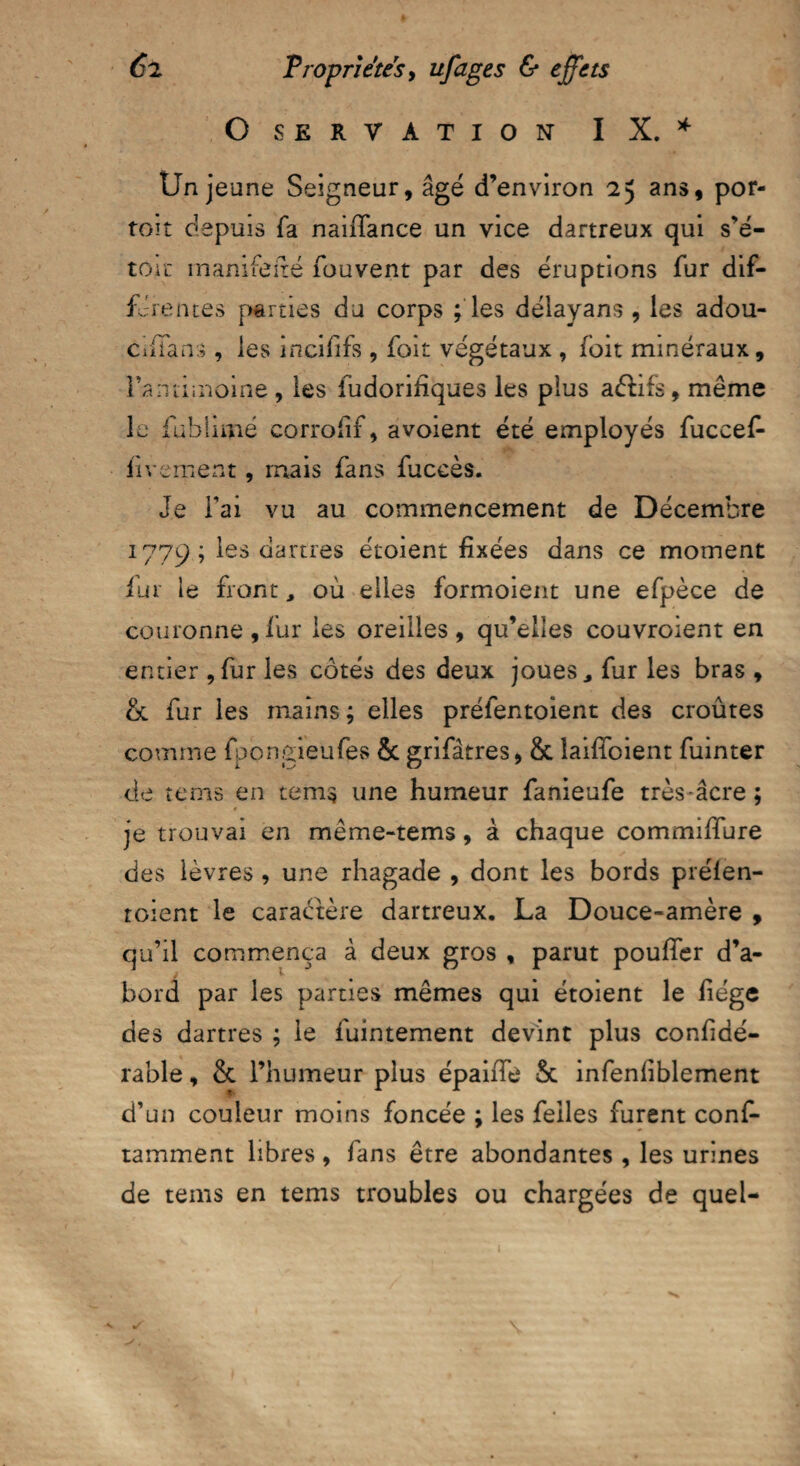 OSERVATION IX. * Un jeune Seigneur, âgé d’environ 2 y ans, por- toit depuis fa nailfance un vice dartreux qui s’é- tôii' manifefté fou vent par des éruptions fur dif¬ férentes parties du corps ; les déiayans , les adou- CiiTans, les incififs , foit végétaux , foit minéraux, Fa nti moine, les fudorifîques les plus aélifs, même le fublimé corrolif, avoient été employés fuccef- iivement, mais fans fuceès. Je Fai vu au commencement de Décembre 1779 ; les dartres étoient fixées dans ce moment fur le front, où elles formoient une efpèce de couronne ,fur les oreilles, qu’elles couvroient en entier , fur les côtés des deux joues, fur les bras , & fur les mains ; elles préientoient des croûtes comme fpongieufes & grifâtres, &c îailioient fuinter de tems en tem$ une humeur fanieufe très âcre ; je trouvai en même-tems , à chaque commilfure des lèvres , une rhagade , dont les bords préien¬ toient le caractère dartreux. La Douce-amère , qu’il commença à deux gros , parut pouffer d’a¬ bord par les parties mêmes qui étoient le liège des dartres ; le fuintement devint plus confidé- rable, & l’humeur plus épaiiTe 5c infenliblement d’un couleur moins foncée ; les feiles furent conf- tamment libres, fans être abondantes, les urines de tems en tems troubles ou chargées de quel-