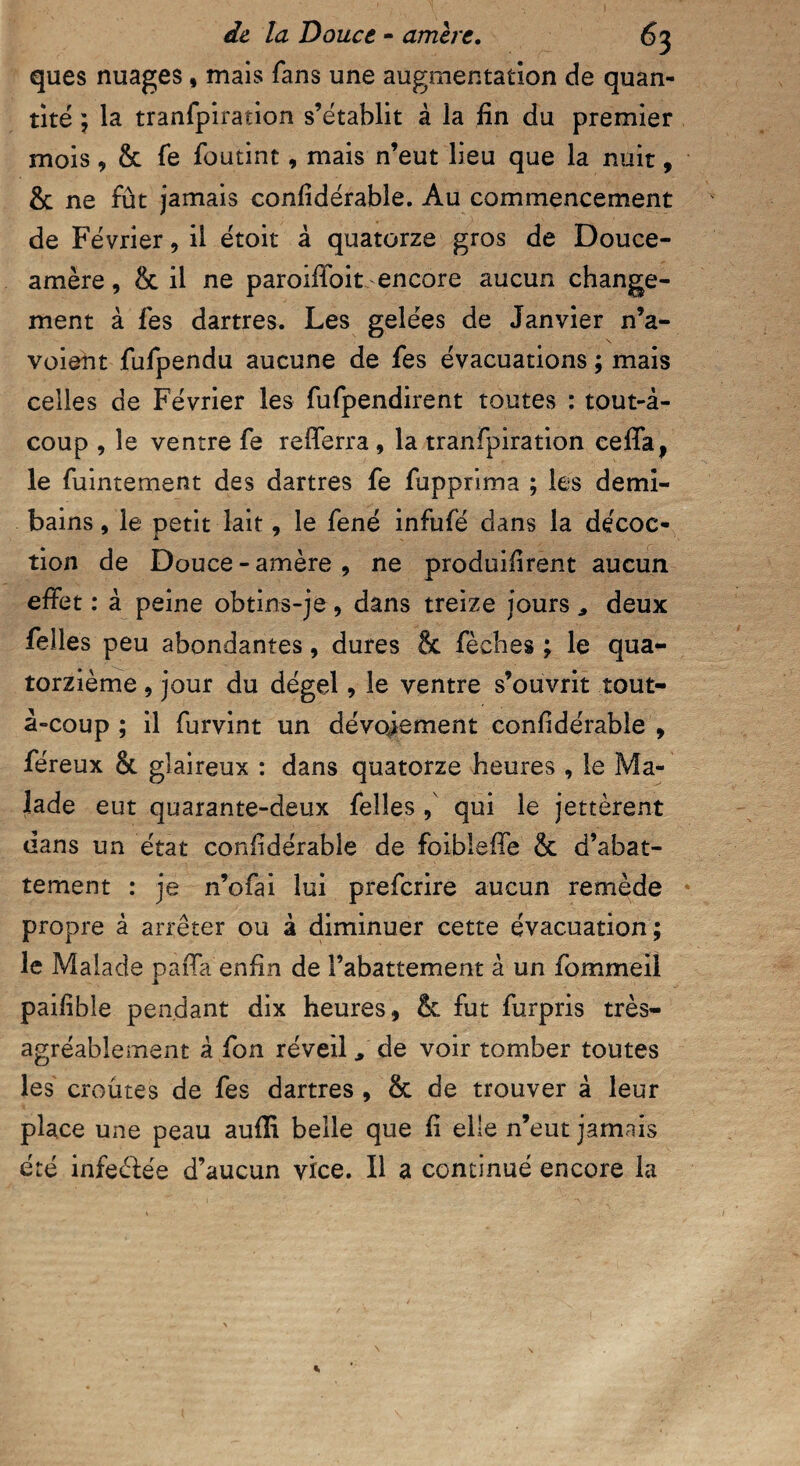 ques nuages, mais Tans une augmentation de quan¬ tité ; la tranfpiration s’établit à la fin du premier mois, & fe foutint, mais n’eut lieu que la nuit, & ne fût jamais confidérable. Au commencement de Février, il étoit à quatorze gros de Douce- amère, & il ne paroifibit encore aucun change¬ ment à fes dartres. Les gelées de Janvier n’a- voieût fufpendu aucune de fes évacuations ; mais celles de Février les fufpendirent toutes : tout-â- coup , le ventre fe refiferra, la tranfpiration ceffa, le fuintement des dartres fe fupprima ; les demi- bains, le petit lait, le fené infufé dans la décoc¬ tion de Douce-amère, ne produifirent aucun effet : à peine obtins-je, dans treize jours , deux felles peu abondantes, dures & fèches ; le qua¬ torzième , jour du dégel, le ventre s’ouvrit tout- â-coup ; il furvint un dévoiement confidérable , féreux & glaireux : dans quatorze heures , le Ma¬ lade eut quarante-deux felles , qui le jettèrent dans un état confidérable de foibleffe & d’abat¬ tement : je n’ofai lui prefcrire aucun remède propre à arrêter ou à diminuer cette évacuation; le Malade paffa enfin de l’abattement à un fommeil paifible pendant dix heures, & fut furpris très- agréablement à fon réveil, de voir tomber toutes les croûtes de fes dartres , & de trouver à leur place une peau aufii belle que fi elle n’eut jamais été infeélée d’aucun yrce. Il a continué encore la