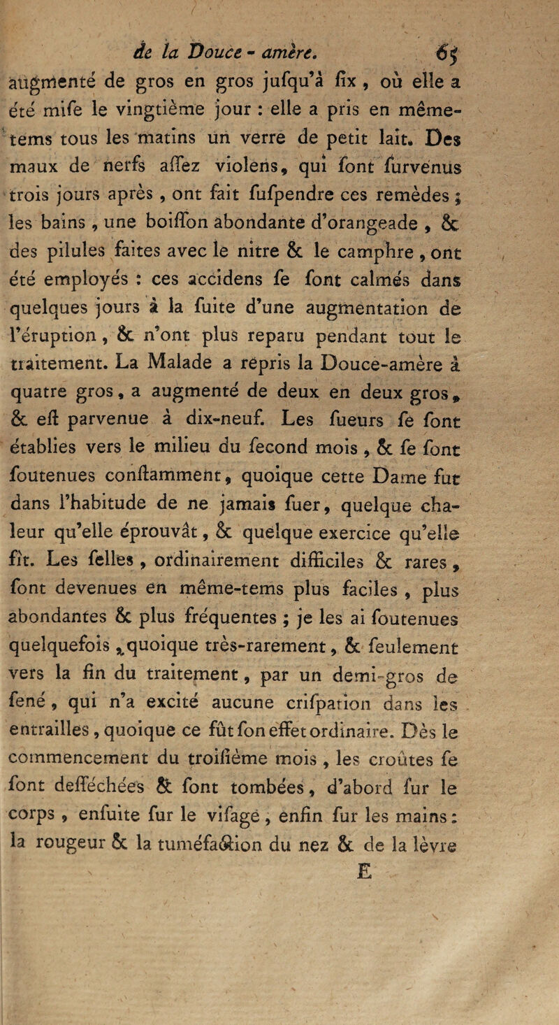 augmenté de gros en gros jufqu’à fix , ou elle a été mife le vingtième jour : elle a pris en même- tems tous les matins un verre de petit lait. Des maux de nerfs allez vioîens, qui font furvénus trois jours après , ont fait fufpendre ces remèdes ; les bains , une boiffon abondante d’orangeade , & des pilules faites avec le nitre & le camphre , ont été employés : ces accidens fe font calmés dans quelques jours à la fuite d’une augmentation de l’éruption, 8c n’ont plus reparu pendant tout le traitement. La Malade a répris la Douce-amère à quatre gros, a augmenté de deux en deux gros* & ed parvenue à dix-neuf. Les fueurs fé font établies vers le milieu du fécond mois , 8c fe font foutenues con dam ment, quoique cette Dame fut dans l’habitude de ne jamais fuer, quelque cha¬ leur qu’elle éprouvât, & quelque exercice qu’elle fit. Les felles , ordinairement difficiles & rares , font devenues en même-tems plus faciles , plus abondantes & plus fréquentes ; je les ai foutenues quelquefois ^quoique très-rarement, & feulement vers la fin du traitement, par un demi-gros de fené, qui n’a excité aucune crifparion dans les entrailles, quoique ce fût fon effet ordinaire. Dès le commencement du troilième mois , les croûtes fe font defféchées & font tombées, d’abord fur le corps , enfuite fur le vifagé , enfin fur les mains : la rougeur & la tuméfa&ion du nez & de la lèvre E