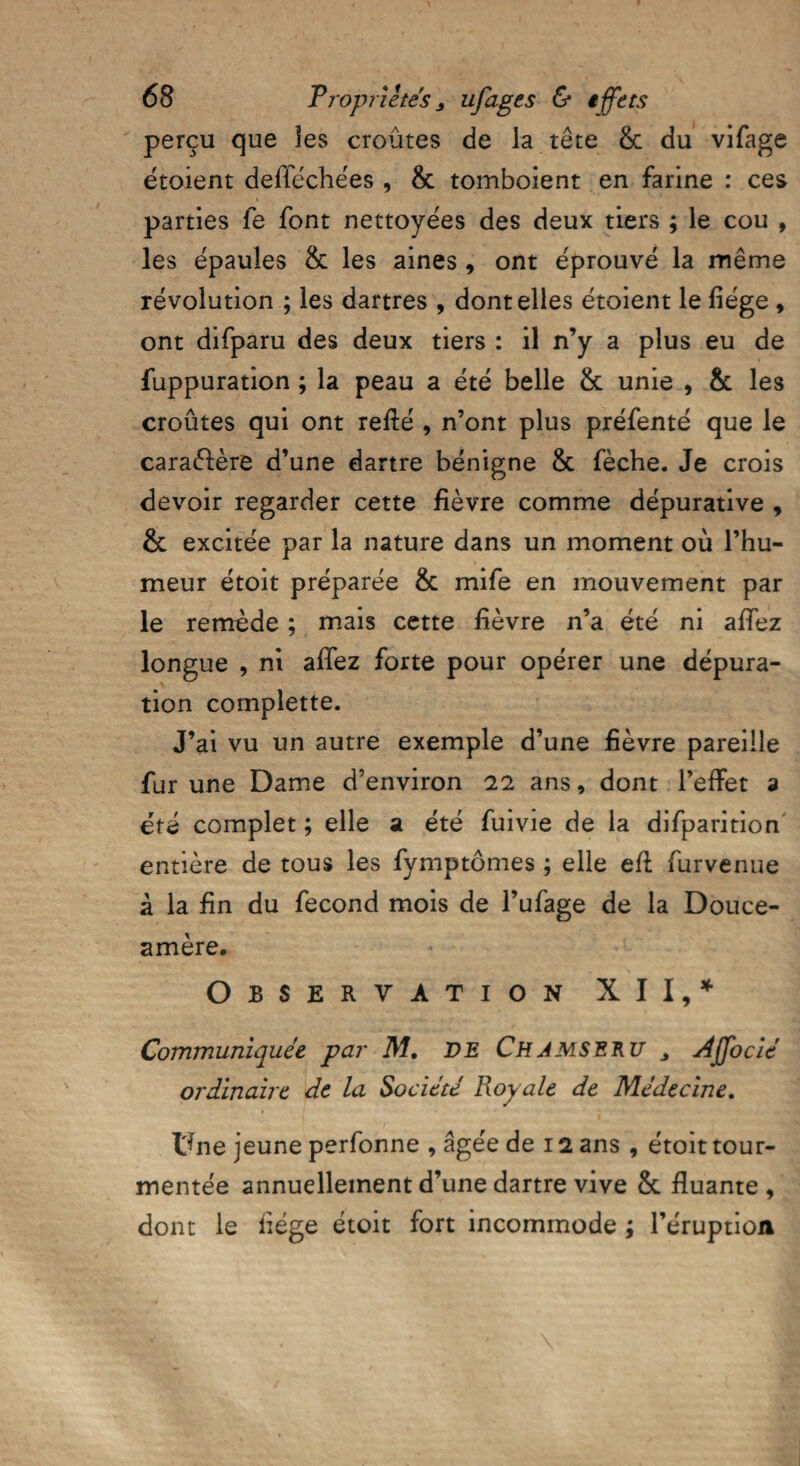 perçu que ïes croûtes de la tête 8c du vifage étoient defféchées , & tomboient en farine : ces parties fe font nettoyées des deux tiers ; le cou , les épaules 8c les aines, ont éprouvé la même révolution ; les dartres , dont elles étoient le fiége , ont difparu des deux tiers : il n’y a plus eu de fuppuration ; la peau a été belle 8c unie , 8c les croûtes qui ont refîié , n’ont plus préfenté que le caraélère d’une dartre bénigne 8c fèche. Je crois devoir regarder cette fièvre comme dépurative , & excitée par la nature dans un moment où l’hu¬ meur étoit préparée 8c mife en mouvement par le remède ; mais cette fièvre n’a été ni affez longue , ni affez forte pour opérer une dépura¬ tion complette. J’ai vu un autre exemple d’une fièvre pareille fur une Dame d’environ 22 ans, dont l’effet a été complet ; elle a été fuivie de la difparition entière de tous les fymptômes ; elle efl furvenue à la fin du fécond mois de l’ufage de la Douce- amère, Observation XII,* Communiquée par M, DE Ch J ms e ru 3 Affocié ordinaire de la Société Royale de Médecine. Une jeune perfonne , âgée de 12 ans , étoit tour¬ mentée annuellement d’une dartre vive 8c fluante , dont le fiége étoit fort incommode ; l’éruption
