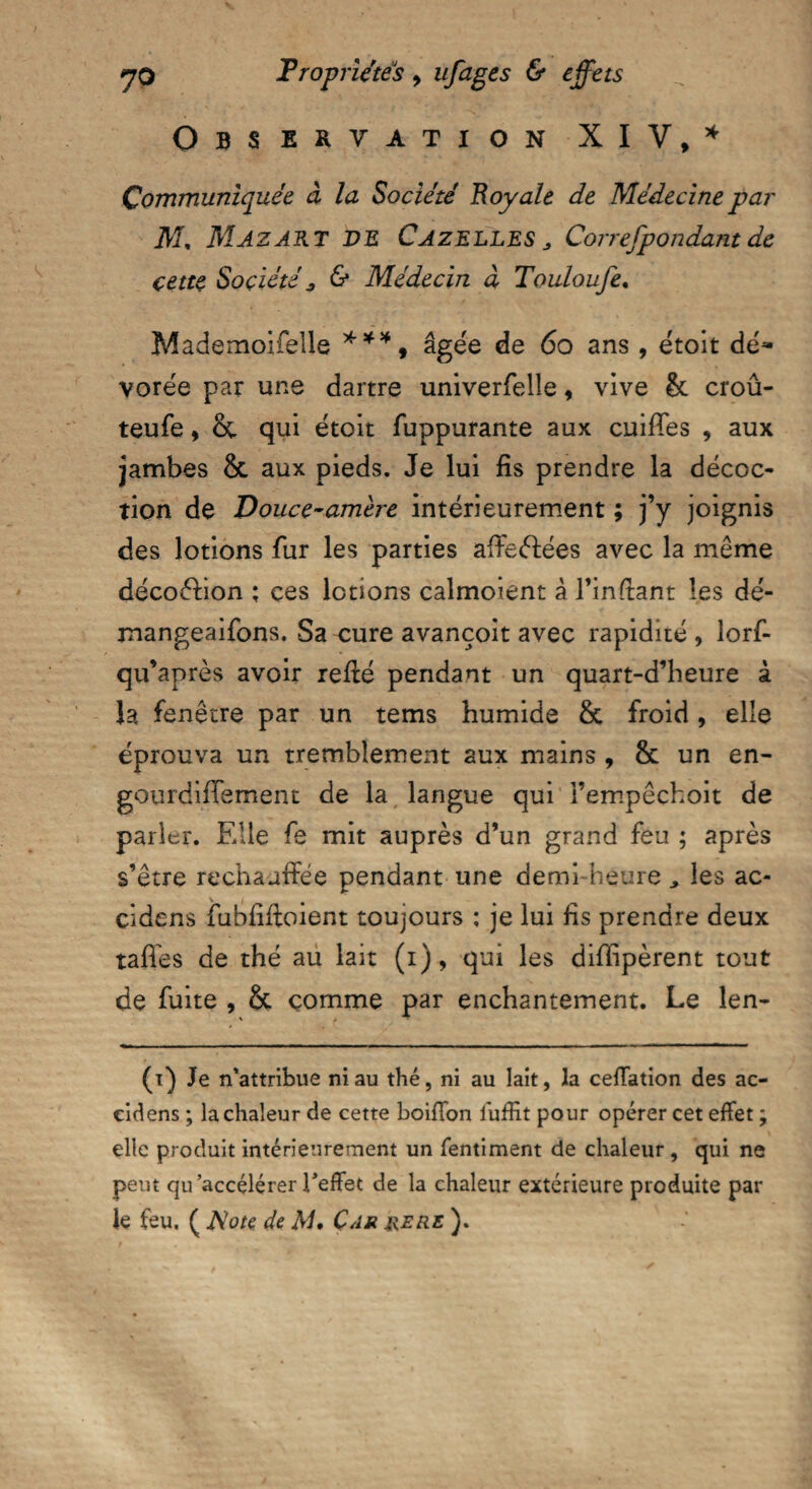 Observation XIV/ Communiquée à la Société Boy ale de Médecine par ikf, MAZAKT VE CAZELLES > Correspondant de cette Société 3 & Médecin à Touloufe. Mademoiselle ***, âgée de 60 ans, étoit dé~ vorée par une dartre univerfelle, vive 8c croû- teufe, 8c qui étoit fuppurante aux cuifles , aux jambes 8c aux pieds. Je lui fis prendre la décoc¬ tion de Douce-amère intérieurement ; j’y joignis des lotions fur les parties affeélées avec la même décoéfion ; ces lotions calmoient à l’infiant les dé- mangeaifons. Sa cure avançoit avec rapidité, lorf- qu’après avoir refié pendant un quart-d’heure à la fenêtre par un tems humide 8c froid, elle éprouva un tremblement aux mains , 8c un en¬ gourdi iTe ment de la langue qui Fempêchoit de parler. Elle fe mit auprès d’un grand feu ; après s’être rechauffée pendant une demi-heure ^ les ac- cidens fubfiffoient toujours : je lui fis prendre deux tafles de thé au lait (i), qui les diflipèrent tout de fuite , 8c comme par enchantement. Le len- (i) Je n’attribue ni au thé, ni au lait, la cefiation des ac- eidens ; la chaleur de cette boiffon hiffit pour opérer cet effet ; elle produit intérieurement un fentiment de chaleur , qui ne peut qu’accélérer l'effet de la chaleur extérieure produite par le feu. ( Note de M. Car jrere ).