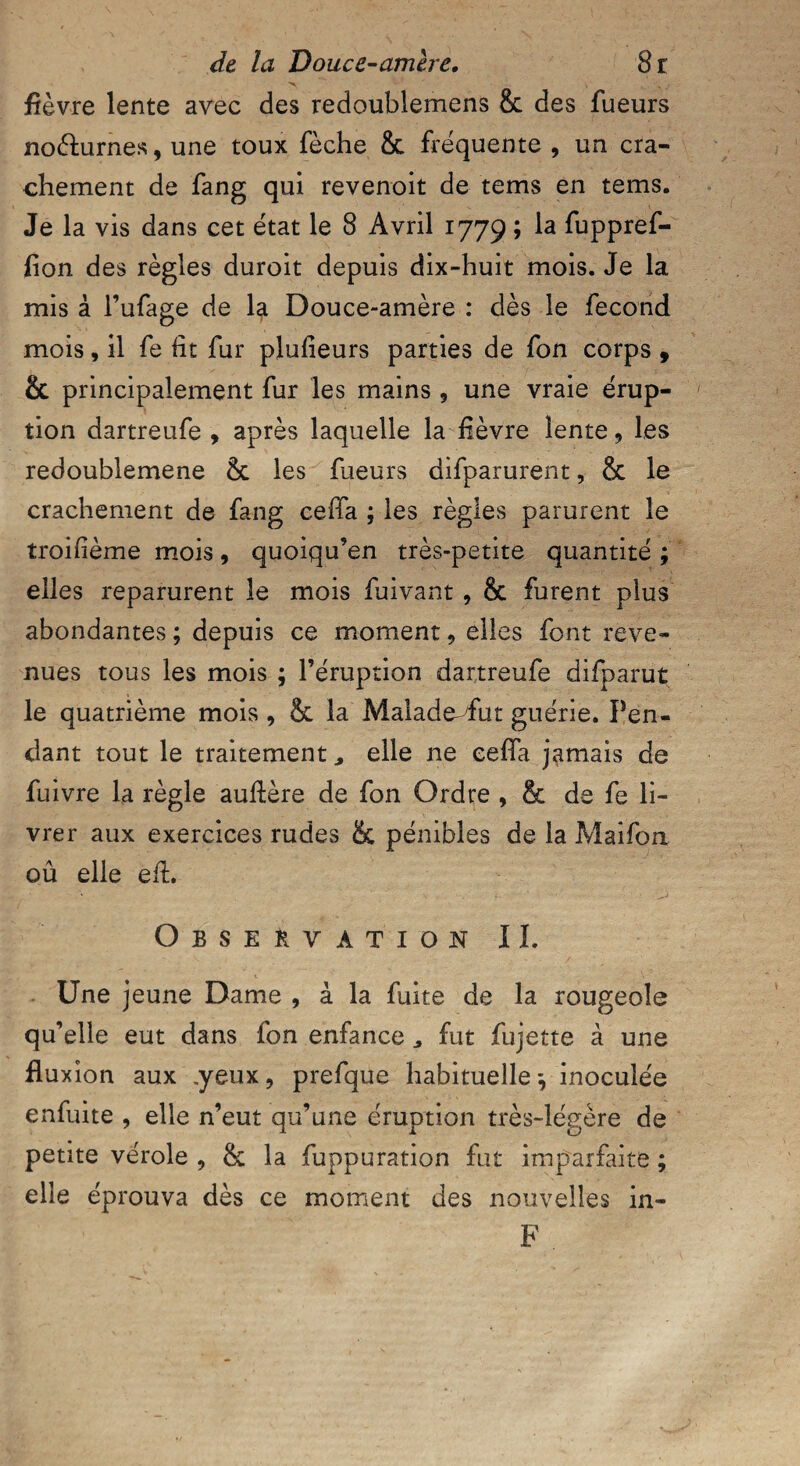 fièvre lente avec des redoublemens & des Tueurs no&urnes, une toux fèche & fréquente , un cra¬ chement de fang qui revenoit de tems en tems. Je la vis dans cet état le 8 Avril 1779 ; la fuppref- fion des règles duroit depuis dix-huit mois. Je la mis à l’ufage de 4 Douce-amère : dès le fécond mois, il fe fit fur plufieurs parties de fon corps , & principalement fur les mains , une vraie érup¬ tion dartreufe , après laquelle la fièvre lente, les redoublemene 8c les Tueurs difparurent, 8c le crachement de fang cefFa ; les règles parurent le troifième mois, quoiqu’en très-petite quantité ; elles reparurent le mois fuivant , 8c furent plus abondantes ; depuis ce moment , elles font reve¬ nues tous les mois ; l’éruption dartreufe difparut le quatrième mois, 8c la Malade fut guérie. Pen¬ dant tout le traitement elle ne cefla jamais de fuivre la règle aufière de fon Ordre , & de fe li¬ vrer aux exercices rudes & pénibles de la Maifon ou elle efi. Observation IL Une jeune Dame , à la fuite de la rougeole qu’elle eut dans fon enfance „ fut fujette à une fluxion aux .yeux, prefque habituelle*, inoculée enfuite , elle n’eut qu’une éruption très-légère de petite vérole , 8c la fuppuration fut imparfaite ; elle éprouva dès ce moment des nouvelles in- F