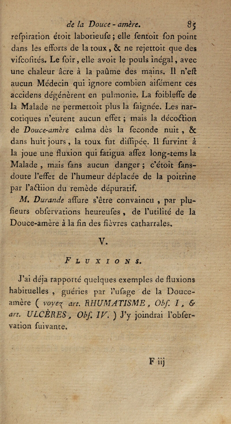 refpiration étoit laborieufe; elle fentoit fon point dans les efforts de la toux, & ne rejettoit que des vifcofités. Le foir, elle avoir le pouls inégal, avec une chaleur âcre à la paûme des mains. Il n’eff aucun Médecin qui ignore combien aifément ces accidens dégénèrent en pulmonie. La foibleffe de la Malade ne permettoit plus la faignée. Les nar¬ cotiques n’eurent aucun effet ; mais la décoftion de Douce-amère calma dès la fécondé nuit , & dans huit jours , la toux fut diflipée. Il furvint à la joue une fluxion qui fatigua affez long-rems la Malade 5 mais fans aucun danger ; c’étoit fans- doute l’effet de l’humeur déplacée de la poitrine par l’aéliion du remède dépuratif. M. Durande affure s’être convaincu , par plu- fieurs obfervations heureufes , de l’utilité de la Douce-amère à la fin des fièvres catharrales, V. Fluxions. J’ai déjà rapporté quelques exemples de fluxions habituelles 9 guéries par l’ufage de la Douce- amère ( voye^ art. RHUMATISME, Obf. I s & art. ULCÈRES, Obf. IF. ) J’y joindrai l’obfer- vation fuivante.