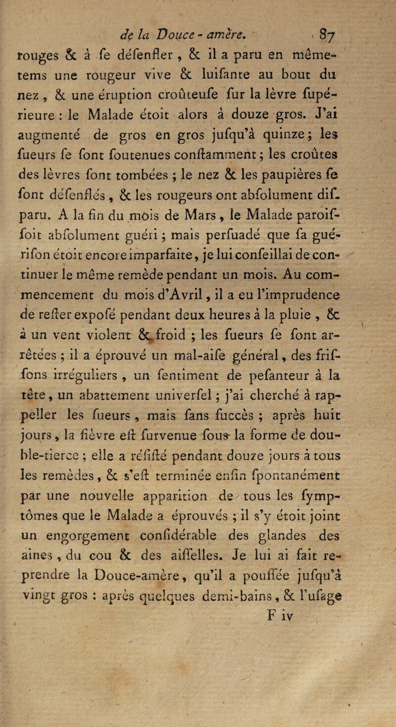 de la Douce - arriéré, s? rouges & à fe défenfler 9 8c il a paru en même- tems une rougeur vive & luifante au bout du nez , & une éruption croûteufe fur la lèvre fupé- rieure : le Malade étoit alors à douze gros. J’ai augmenté de gros en gros jufqu’à quinze ; les fueurs fe font foutenues conftamment ; les croûtes des lèvres font tombées ; le nez & les paupières fe font défendes , & les rougeurs ont abfolument dif. paru. A la fin du mois de Mars , le Malade paroif- foit abfolument guéri ; mais perfuadé que fa gué- rifon étoit encore imparfaite, je lui confeillai de con¬ tinuer le même remède pendant un mois. Au com¬ mencement du mois d’Avril, il a eu l’imprudence de relier expofé pendant deux heures à la pluie , & à un vent violent &. froid ; les fueurs fe font ar¬ rêtées ; il a éprouvé un mal-aife général, des frif- fons irréguliers , un fentiment de pefanteur à la tête, un abattement univerfel ; j’ai cherché à rap- peller les fueurs , mais fans fuccès ; après huit jours, la fièvre eft furvenue fous^ la forme de dou¬ ble-tierce ; elle a réliflé pendant douze jours à tous les remèdes, & s’eft terminée enfin fpontanément par une nouvelle apparition de tous les fymp- tômes que le Malade a éprouvés ; il s’y étoit joint un engorgement confidérable des glandes des aines , du cou & des aiffelles. Je lui ai fait re¬ prendre la Douce-amère, qu’il a poulfée jufqu’à vingt gros : après quelques demi-bains, Sc Tufage F iv