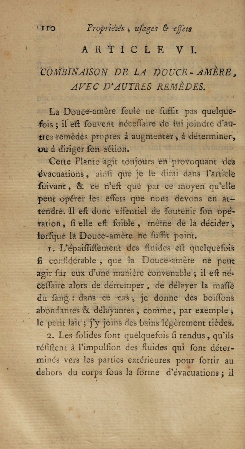 ARTICLE VI. COMBINAISON DE LA DOUCE-AMÈRE, AVEC D'AUTRES REMÈDES. La Douce-amère feule ne fuffit pas quelque¬ fois ; il eff fou vent néceffaire de lui joindre d'au¬ tres remèdes propres à augmenter , à déterminer, ou à diriger fon action. Cette Plante agit toujours en provoquant des évacuations, ainfi que je le dirai dans l’article fuivant, 6c ce n’eff que par ce moyen qu’elle peut opérer les effets que nous devons en at¬ tendre. Il eff donc effentiel de foutehir fon opé¬ ration , fi elle eff foible , même de la décider , lorfqué la Douce-amère né fuffit point. 1. L’épaiiïiffement des fluides eff quelquefois fi considérable , que la Douce-amère ne peut agir fur eux d’une manière convenable-; il eff né* ceffaire alors de détremper * de délayer la malle du fang : dans ce cas , je donne des boiffons abondantes & délayantes, comme, par exemple , le peut lait ; j’y joins des bains légèrement tièdes, 2. Les folides font quelquefois fi tendus, qu’ils réfiffent à l’impulfion des fluides qui font déter¬ minés vers les parties extérieures pour fortir au dehors du corps fous la forme d’évacuations ; il
