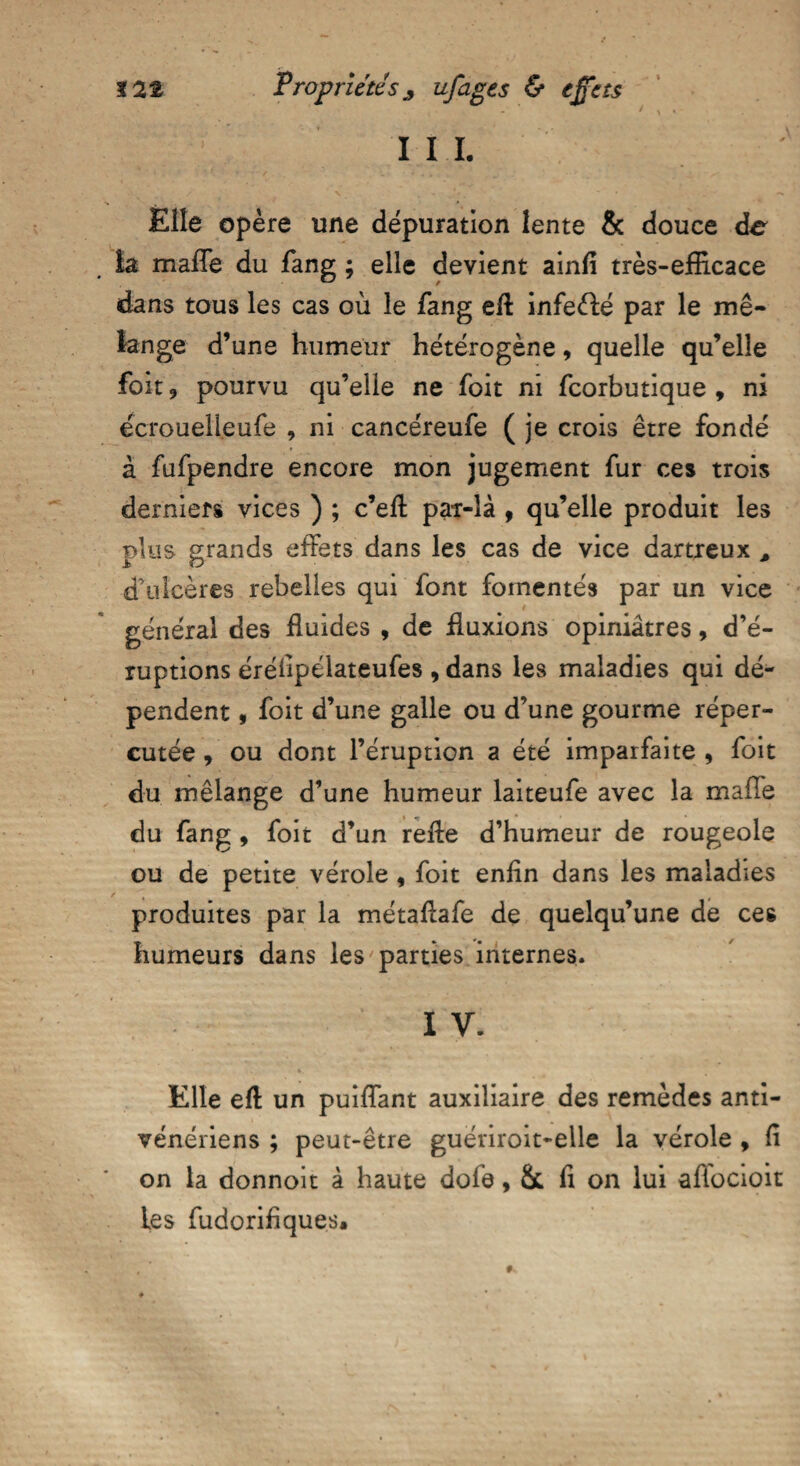 I I I. Elle opère une dépuration lente & douce de îa mafle du fang ; elle devient ainfi très-efficace dans tous les cas où le fang eft infeélé par le mé¬ lange d’une humeur hétérogène, quelle qu’elle foit, pourvu qu’elle ne foit ni fcorbutique , ni ecroueljeufe , ni cancéreufe ( je crois être fondé à fufpendre encore mon jugement fur ces trois derniers vices ) ; c’elt par-là , qu’elle produit les plus grands effets dans les cas de vice dartreux , d’ulcères rebelles qui font fomentés par un vice général des fluides , de fluxions opiniâtres, d’é¬ ruptions éréfipélateufes , dans les maladies qui dé¬ pendent , foit d’une galle ou d’une gourme réper¬ cutée , ou dont l’éruption a été imparfaite , foit du mélange d’une humeur laiteufe avec la mafie du fang , foit d’un relie d’humeur de rougeole ou de petite vérole, foit enfin dans les maladies produites par la métafiafe de quelqu’une de ces humeurs dans les parties internes. I V. Elle ell un puiflant auxiliaire des remèdes anti¬ vénériens ; peut-être guériroit-elle la vérole , fi on la donnoit à haute dofe, & fi on lui aflocioit les fudorifiques.