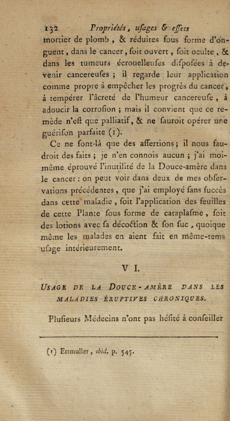 mortier de plomb , & réduites fous forme d’on¬ guent , dans le cancer, foit ouvert, foit oculte , Sc dans les tumeurs écrouelleufes difpofées à de¬ venir cancereufes ; il regarde leur application comme propre à empêcher les progrès du cancer, à tempérer l’âcreté de l’humeur cancereufe , à adoucir la corrofion ; mais il convient que ce re¬ mède n’efl: que palliatif, & ne fauroit opérer une guénfon parfaite (1). Ce ne font-là que des affertions ; il nous fâu- droit des faits ; je n’en connois aucun ; j’ai moi- même éprouvé l’inutilité de la Douce-amère dans le cancer : on peut voir dans deux de mes obfer- vations précédentes, que j’ai employé fans fuccès dans cette maladie , foit l’application des feuilles de cette Plante fous forme de cataplafme , foit des lotions avec fa déco&ion & fon fuc , quoique même les malades en aient fait en niême-tems ufage intérieurement, V I. Usage de la Douce-amère dans les MALADIES ÉRUPTIVES CHRONIQUES. Plufieurs Médecins n’ont pas héfité à confeiller (t) Ettmuller, ibid. p. 545.