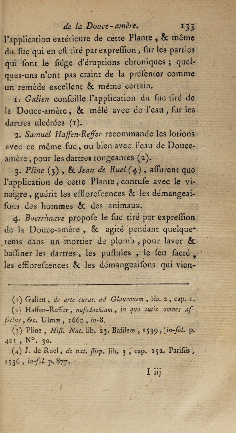 l’application extérieure de cette Plante , & même du fuc qui en elltiré par expreffion * fur les parties qui font le fiége d’éruptions chroniques ; quel¬ ques-uns n’ont pas craint de la préfenter comme un remède excellent & même certain. 1. Galien confeiile l’application du fuc tiré de la Douce-amère, & mêlé avec de l’eau , fur les dartres ulcérées (1). 2. Samuel Haffen-Reffer recommande les lotions avec ce même fuc, ou bien avec l’eau de Douce- amère , pour les dartres rongeantes (2). 3. Pline (3) , & Jean de Ruel (4) , allurent que l’application de cette Plante, contufe avec le vi¬ naigre , guérit les efïlorefcences & les démangeai- fons des hommes & des animaux. 4. Boerrhaave propofe le fuc tiré par exprellion de la Douce-amère , & agité pendant quelque** tems dans un mortier de plomb , pour laver &. badiner les dartres , les pullules , le feu facré f J les eiîîorefcences 8c les démangeaifons qui vien- (1) Galien , de arte curât, ad Glauconem , lib. 2, cap. 1. (2) Haffen-Refïer, nofodochium, in quo cutis ornnes af fetfus , &c. Ulmæ , 1660 , i/7-8. (3) Pline , Hifl. Nat. lib. 23. Bafileæ , 1539, [in-fol. p. 421 , N°. 30. 1 (4) J. de Ruel, de nat. JUrp. lib, 3 , cap. 15 ** Pariflis , 1536 , in-fol. p. 877.