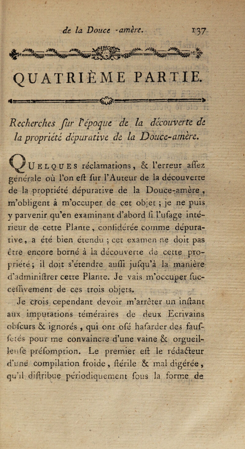 QUATRIÈME PARTIE. «■==*■—====SSSSSS^ Recherches fhr Vépoque de, la découverte de la propriété dépurative de la Douce-amère. ÜELQUES réclamations, & l’erreur aiTez générale où l’on eft fur l’Auteur de la découverte de la propriété dépurative de la Douce-amère , m’obligent à m’occuper de cet objet ; je ne puis y parvenir qu’en examinant d’abord li l’ufage inté¬ rieur de cette Plante, conlidérée comme dépura¬ tive, a été bien étendu ; cet examen ne doit pas être encore borné à la découverte de cette pro¬ priété; il doit s’étendre auffî jufqu’à la manière d’adminiilrer cette Plante. Je vais m’occuper fuc- ceinvement de ces trois objets. Je crois cependant devoir m’arrêter un inftant aux imputations téméraires de deux Ecrivains obfcurs & ignorés , qui ont ofé hafarder des fauf- fetés pour me convaincre d’une vaine & orgueil- leu fe préfomption. Le premier eft le rédaéfeur d’une compilation froide , ftérile & mal digérée , qu’il diftribue périodiquement fous la forme de