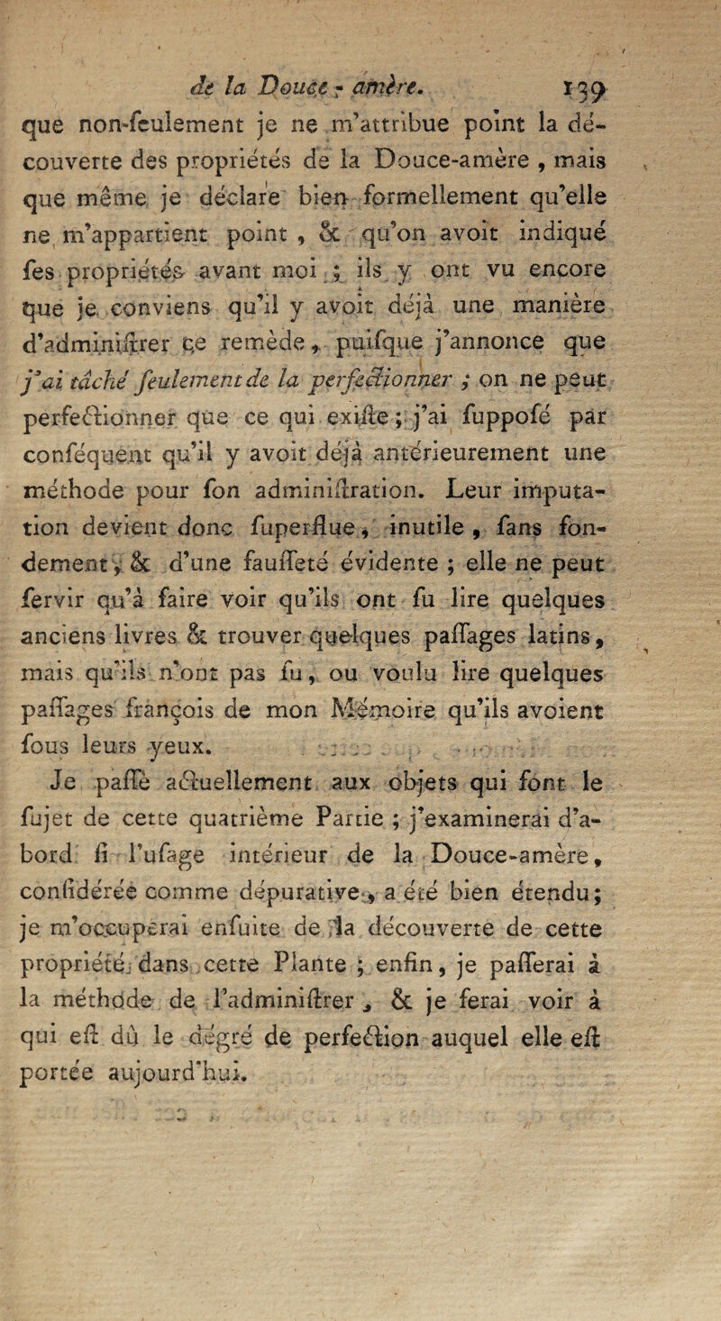 que non-feulement je ne m’attribue point la dé¬ couverte des propriétés de la Douce-amère , mais que même je déclare bien formellement qu’elle ne m’appartient point , ot qu’on avoit indiqué fes propriétés, avant moi ; ils y ont vu encore que je. conviens qu’il y avoir déjà une manière d’admimitrer c,e remèdepuifqiie j’annonce que j3ai tâché feulement de la perfectionner ; on ne peut perfectionner que ce qui exiite ; j’ai fuppofe par conféquent qu’il y avoit déjà antérieurement une méthode pour fon adminifiration. Leur imputa¬ tion devient donc fuperffue, inutile, fans fon¬ dement y & d’une fauiTeté évidente ; elle ne peut fervir qu’à faire voir qu’ils ont fu lire quelques anciens livres & trouver quelques paffages latins, mais qu’ils n’ont pas fu, ou voulu lire quelques paffages François de mon Mémoire qu’ils avoient fous leurs yeux. Je paffè actuellement aux objets qui font le fujet de cette quatrième Partie ; j’examinerai d’a¬ bord fi fufage intérieur de la Douce-amère, confidérée comme dépurative , a été bien étendu; je m’occuperai enfuite de la découverte de cette propriété,, dans cette Plante ; enfin, je pafferai à la méthode de Tadminifirer * & je ferai voir à qui eft dû le degré de perfection auquel elle eft portée aujourd’hui.