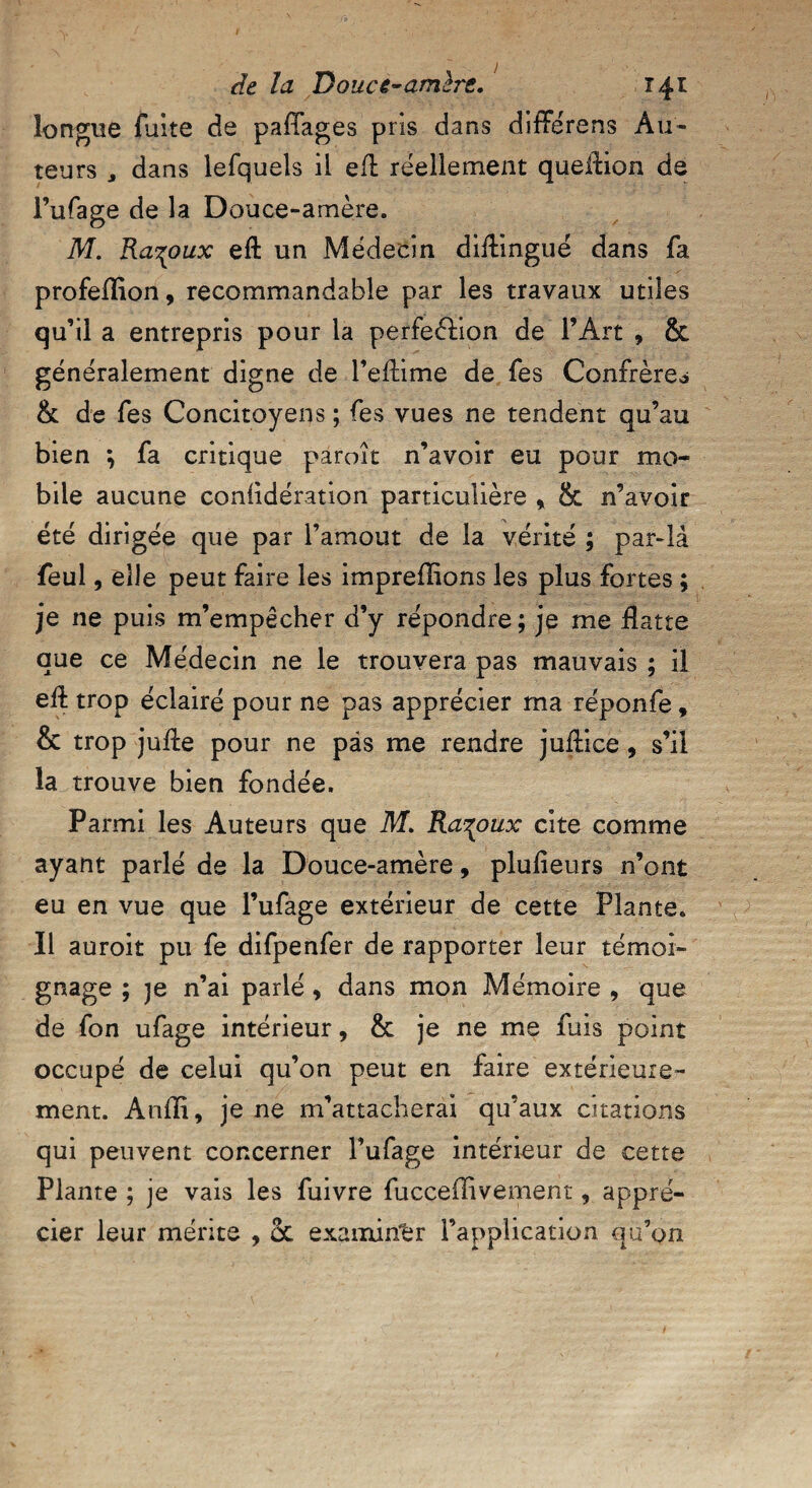 longue fuite de paffages pris dans différens Au¬ teurs j dans lefquels ii eft réellement queflion de l’ufage de la Douce-amère. M. Ra^oux eft un Médecin diilingué dans fa profeflion, recommandable par les travaux utiles qu’il a entrepris pour la perfeèlion de l’Art , & généralement digne de l’eftime de fes Confrère^ & de fes Concitoyens ; fes vues ne tendent qu’au bien } fa critique paroît n’avoir eu pour mo¬ bile aucune conlidération particulière % & n’avoir été dirigée que par l’amout de la vérité ; par-là feul, elle peut faire les impreflions les plus fortes ; je ne puis m’empêcher d’y répondre ; je me flatte que ce Médecin ne le trouvera pas mauvais ; il eft trop éclairé pour ne pas apprécier ma réponfe » & trop jufte pour ne pas me rendre juflice, s’il la trouve bien fondée. Parmi les Auteurs que M. Ra^oux cite comme ayant parlé de la Douce-amère, plulieurs n’ont eu en vue que l’ufage extérieur de cette Plante. Il auroit pu fe difpenfer de rapporter leur témoi¬ gnage ; je n’ai parlé, dans mon Mémoire , que de fon ufage intérieur, & je ne me fuis point occupé de celui qu’on peut en faire extérieure¬ ment. Anfli, je ne m’attacherai qu’aux citations qui peuvent concerner Fufage intérieur de cette Plante ; je vais les fuivre fuccellivement, appré¬ cier leur mérite , 5c examiner l’application qu’on