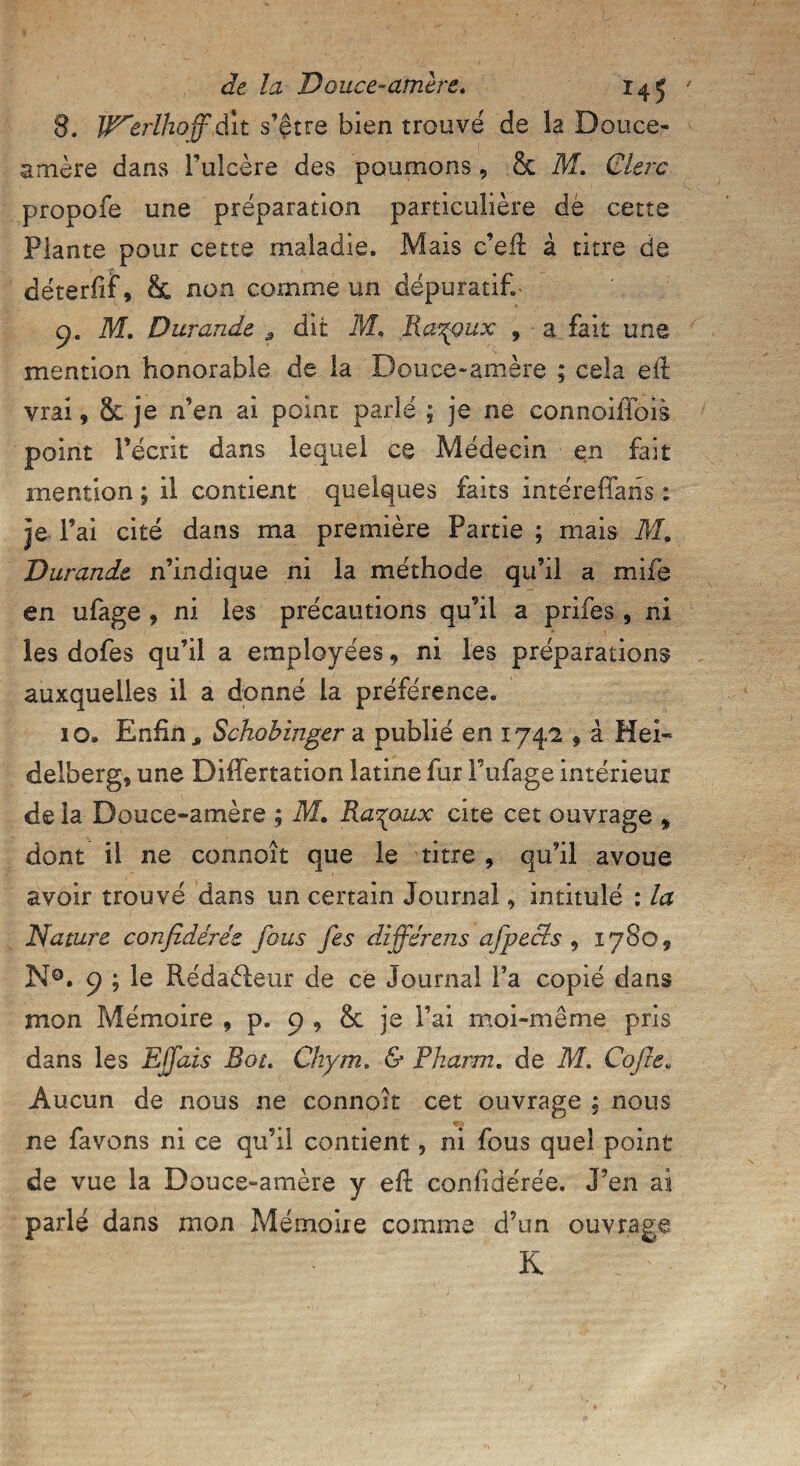 8. W^erlhoff dit s’être bien trouvé de la Douce- amère dans Fulcère des poumons, & M. Clerc propofe une préparation particulière dé cette Plante pour cette maladie. Mais c’eft à titre de déterfif, & non comme un dépuratif. 9. M. Durande , dit M. Ra^pux , a fait une mention honorable de la Douce-amère ; cela ed: vrai, Sc je n’en ai point parlé ; je ne connoiflois point l’écrit dans lequel ce Médecin en fait mention ; il contient quelques faits intéreffans ; 3e 1 ’ai cité dans ma première Partie ; mais M. Durande n’indique ni la méthode qu’il a mife en ufage , ni les précautions qu’il a prifes , ni les dofes qu’il a employées, ni les préparations auxquelles il a donné la préférence. 10. Enfin, Schobinger a publié en 1742 , à Hei¬ delberg, une Differtation latine fur l’ufage intérieur de la Douce-amère ; M, Ruraux cite cet ouvrage , dont il ne connoît que le titre , qu’il avoue avoir trouvé dans un certain Journal, intitulé : la Nature conjîdérée fous fes différens afpects , 1780, N®. 9 ; le Rédaéleur de ce Journal l’a copié dans mon Mémoire , p. 9 , & je Fai moi-même pris dans les Ejfais Rot. Chym. & Pharm. de M. Cojle. Aucun de nous ne connoît cet ouvrage ; nous ne favons ni ce qu’il contient, ni fous quel point de vue la Douce-amère y eft confîdérée. J’en ai parlé dans mon Mémoire comme d’un ouvrage K •