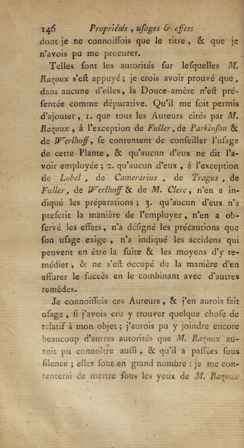 dont je ne connoifïbis que le titre , & que je n’avois pu me procurer. Telles font les autorités fur lefquelles M. Razoux s’eft appuyé ; je crois avoir prouvé que > dans aucune d’elles, la Douce- amère n’eft pré- fentée comme dépurative. Qu’il me foit permis d’ajouter, 1. que tous les Auteurs cités par M. Rarpux 9 à l’exception de Futler^do, Parkinfon & de JfF'erlhoff, fe contentent de confeiller Fufage de cette Plante , & qu’aucun d’eux ne dit l’a¬ voir employée ; 2. qu’aucun d’eux , à l’exception de Lobel 3 de Camerarius > de Trapus , de Fuller > de W^erlhoff Sc de M. Clerc, n’en a in¬ diqué les préparations ; 3. qu'aucun d’eux n’a prefcrit la manière de l’employer , n’en a ob- fervé les effets, n’a defigné les précautions que fon ufage exige , n’a indiqué les accidens qui peuvent en être la fuite & les moyens d’y re¬ médier , & ne s’efl occupé de la manière d’en affurer le fuccès en le combinant avec d’autres remèdes. Je connoifïbis ces Auteurs , & j’en aurois fait ufage , fi j’avois cru y trouver quelque chofe de relatif à mon objet ; j’aurois pu y joindre encore beaucoup d’autres autorités que M. Ra^oux au¬ ront pu connoître auffi , de qu’il a paffees fous fiience ; elles font en grand nombre : je me con¬ tenterai de mettre fous les yeux de M. Ra^oux