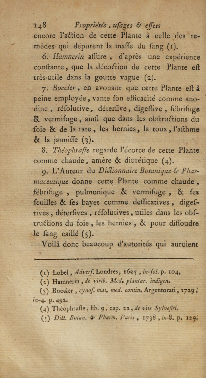 encore l’aélion de cette Plante à celle des re¬ mèdes qui dépurent la maffe du fang (1). 6. Hamnerin allure , d’après une expérience confiante, que la décoélion de cette Plante eft très-utile dans la goutte vague (2). 7. Boeder, en avouant que cette Plante efl à peine employée, vante fon efficacité comme ano¬ dine , réfolutive> déterfîve , digeftive , fébrifuge & vermifuge 9 ainfi que dans les obftruèlions du foie & de la rate , les hernies, la toux, l’afthme & la jauniffe (3). 8. Théophafle regarde l’écorce de cette Plante comme chaude* amère & diurétique (4). 9. L’Auteur du Dictionnaire Botanique & Phar¬ maceutique donne cette Plante comme chaude , fébrifuge , pulmonique & vermifuge , & fes feuilles & fes bayes comme defficatives , digef- tives , deterfives , réfolutives , utiles dans les obf- truèfions du foie , les hernies , & pour diffoudre le fang caillé (5). Voilà donc beaucoup d’autorités qui auroient (1) Lobel, Adverf. Londres, 1605 , in-fol, p. 104, (2) Hamnerin * de virib. Med» plantar. indigen. (3) Boeder , cynof, mat, med, contin, Argentorati, 1729* in-4. p. 492. (4) Théophrafle, lib. 9, cap. 11, de vite Sylvejlri. (5) Ditt. Eotan, & Pharm. Paris , 1738 , i/2-8. p. 129,